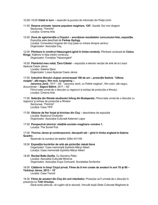 10.00–19.00 Vizită în turn – rezervări la punctul de informa ii din Pia a Uniriiț ț
11.00 Desene animate: basme populare maghiare, 120’. Gazdă: Doi mici dragoni
Sec iunea: ”FilmHíd”ț
Loca ia: Cinema Artaț
12.00 Zona de aglomera ie a Clujului – anun area rezultatelor concursului foto, expozi ie.ț ț ț
Expozi ia este deschisă deț Farkas György.
Loca ia: Consulatul Ungariei din Cluj (sala cu intrare dinspre centru)ț
Organizator: Asocia ia Clujț
12.00 Plimbare în cimitirul Házsongárd (ghid în limba română). Plimbare condusă de Csécs
Kinga. Întâlnire în fa a intrării cimitirului.ț
Organizator: Funda ia ”Házsongárd”ț
16.00 Pământul meu natal, ara CălateiȚ – expozi ie a elevilor sec iei de artă de la Liceulț ț
Apáczai Csere János
Loca ie: Galeria Starsț
Organizator: Liceul Apáczai Csere János
17.00 Industria filmului clujean aniversează 100 de ani – proiec ie festivă. ”Ultimaț
noapte”, alb-negru, film mut, lungmetraj –
Janovics Jenő, 1917 – 65’. ”Janovics Jenő, un Pathé maghiar”, film color, alb-negru,
documentar – Zágoni Bálint, 2011 – 62’.
Filmul este urmat de o discu ie cu regizorul i echipa de produc ie a filmului.ț ș ț
Loca ia: Cinema Artaț
17.00 Selec ie din filmele studioului Inforg din Budapesta.ț Filmul este urmat de o discu ie cuț
regizorul i echipa de produc ie a filmelor.ș ț
Sec iunea: ”FilmHíd”ț
Loca ia: Casa TIFFț
17.00 Obiecte de fier forjat i tinichea din Clujș – deschidere de expozi ieț
Loca ie: Bastionul Croitorilorț
Organizator: Asocia ia Culturală Kelemen Lajosț
17.00 Perspectivă istorică: rela iile sovieto–maghiaro–române 1.ț
Loca ia: The Soviet Pubț
17.00 Thorma János i contemporanii, discipolii săi – ghid în limba engleză la Galeriaș
Quadro.
Rezervări la numărul de telefon 0264 431105
18.00 Expozi ia lucrărilor de artă ale pictori ei Jakab Ilonaț ț
Organizator: Casa memorială Györkös Mányi Albert
Loca ia: Casa memorială Györkös Mányi Albertț
18.00 Recital Balla Zsófia. Cu Demény Péter
Loca ia: Asocia ia Culturală Minervaț ț
Organizator: Asocia ia Clujul Comoară, Societatea Scriitorilorț
18.00 Călătorie în timp/ Clujul privat. Filme de 8 mm create de amatori în anii 70 i 80 –ș
Tárkányi János, 2013 – 15’
Loca ie: Casa Tranzitț
18.30 Filme de amatori din Cluj din anii interbelici. Proiec ia va fi urmată de o discu ie înț ț
prezen a luiț Tóth Orsolya.
Dacă ave i pelicule, vă rugăm să le aduce i, întrucât după Zilele Culturale Maghiare leț ț
 