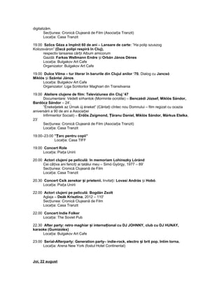 digitalizăm.
Sec iunea: Cronică Clujeană de Film (Asocia ia Tranzit)ț ț
Loca ia: Casa Tranzitț
19.00 Szőcs Géza a împlnit 60 de ani – Lansare de carte: ”Ha polip szuszog
Kolozsváron” (Dacă polipi respiră în Cluj),
respectiv lansarea căr ii Album amicorumț
Gazdă: Farkas Wellmann Endre iș Orbán János Dénes
Loca ia: Bulgakov Art Cafeț
Organizator: Bulgakov Art Cafe
19.00 Dulce Vilma – tur literar în barurile din Clujul anilor ‘70. Dialog cu Jancsó
Miklós iș Szántai János.
Loca ia: Bulgakov Art Cafeț
Organizator: Liga Scriitorilor Maghiari din Transilvania
19.00 Ateliere clujene de film: Televiziunea din Cluj ’47
Documentare: Védett sírhantok (Morminte ocrotite) – Benczédi József, Miklós Sándor,
Bardócz Sándor – 24’.
”Énekeljetek az Úrnak új éneket” (Cânta i cîntec nou Domnului – film regizat cu ocaziaț
aniversării a 90 de ani a Asocia ieiț
Infirmierilor Sociali) – Erdős Zsigmond, ăranu Daniel, Miklós Sándor, Márkus EtelkaȚ ,
23’
Sec iunea: Cronică Clujeană de Film (Asocia ia Tranzit)ț ț
Loca ia: Casa Tranzitț
19.00–23.00 ” arc pentru copii”Ț
Loca ia: Casa TIFFț
19.00 Concert Role
Loca ia: Pia a Uniriiț ț
20.00 Actori clujeni pe peliculă: In memoriam Lohinszky Lóránd
Cei câ iva ani ferici i ai tatălui meu – Simó György, 1977 – 89’ț ț
Sec iunea: Cronică Clujeană de Filmț
Loca ia: Casa Tranzitț
20.30 Concert Csík zenekar i prietenii.ș Invita i:ț Lovasi András iș Hobó.
Loca ia: Pia a Uniriiț ț
22.00 Actori clujeni pe peliculă: Bogdán Zsolt
Aglaja – Deák Krisztina, 2012 – 110'
Sec iunea: Cronică Clujeană de Filmț
Loca ia: Casa Tranzitț
22.00 Concert Indie Folker
Loca ia: The Soviet Pubț
22.30 After party: retro maghiar i interna ional cu DJ JOHNNY, club cu DJ HUNAY,ș ț
karaoke (Gumizolex)
Loca ia: Bulgakov Art Cafeț
23.00 Serial-Afterparty: Generation party– indie-rock, electro i brit pop. Intim torna.ș
Loca ia: Arena New York (fostul Hotel Continental)ț
Joi, 22 august
 