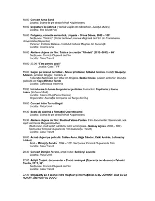 18.00 Concert Alma Band
Loca ia: Scena de pe strada Mihail Kogălniceanuț
18.00 Degustare de palincă (Palincă Csipán din Sânsimion, Jude ul Mure )ț ș
Loca ia: The Soviet Pubț
18.00 Poligamy, comedie romantică, Ungaria – Orosz Dénes, 2009 – 100’
Sec iunea: ”FilmHíd” (Podul de filme/Uniunea Maghiară de Film din Transilvania,ț
Universitatea Sapientia)
Partener: Institutul Balassi– Institutul Cultural Maghiar din Bucure tiș
Loca ia: Cinema Artaț
18.00 Ateliere clujene de film: Tabăra de crea ie ”Filmtett” (2012–2013) – 60'ț
Sec iunea: Cronică Clujeană de Filmț
Loca ia: Casa Tranzitț
19.00–23.00 ” arc pentru copii”Ț
Loca ia: Casa TIFFț
19.00 Gagici pe terenul de fotbal – fetele i fotbalul, fotbalul feminin.ș Invita i:ț Csepelyi
Adrienn, jurnalist, blogger, membru al
Federa iei Na ionale de Fotbal din Ungaria,ț ț Szőke Emese, jucător, antrenor. Discu ieț
găzduită de Nagy-Méhész Tünde
Loca ia: Cafeneaua Insomniaț
19.00 Introducere în lumea tangoului argentinian. Instructori: Pop Horia iș Ioana
Lascu (limba română).
Loca ia: Casino Cluj (Parcul Central)ț
Organizator: Asocia ia Compania de Tango din Clujț
19.00 Concert Intim Torna Illegál
Loca ia: Pia a Uniriiț ț
19.30 Seara de operetă a forma iei Operettissimoț
Loca ia: Scena de pe strada Mihail Kogălniceanuț
19.30 Ateliere clujene de film: Studioul Video-Pontes. Film documentar: Szerencsét, sok
tejet! Juhmérés Magyardécsében
(Mult noroc, mult lapte! Cântăritul oilor la Cire oaia–ș Maksay Ágnes, 2008 – 100’).
Sec iunea: Cronică Clujeană de Film (Asocia ia Tranzit)ț ț
Loca ia: Casa Tranzitț
20.00 Actori clujeni pe peliculă: Széles Anna, Héjja Sándor, Csíki András, Lohinszky
Lóránd.
Ábel – Mihályfy Sándor, 1994 – 108'. Sec iunea: Cronică Clujeană de Filmț
Loca ia: Casa Tranzitț
20.30 Concert Demjén Ferenc, artist invitat: Szörényi Levente
Loca ia: Pia a Uniriiț ț
22.00 Arti ti Clujeni: documentar – Eladó remények (Speran e de vânzare) – Felmériș ț
Cecília, 2012, 52'.
Sec iunea: Cronică Clujeană de Filmț
Loca ia: Casa Tranzitț
22.30 Megaparty pe 4 scene: retro maghiar i interna ional cu DJ JOHNNY, club cu DJș ț
HUNAY, alternativ cu DODO,
 