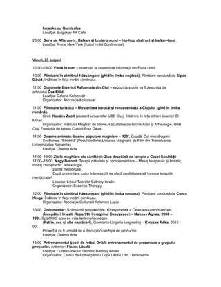 karaoke cu Gumizolex
Loca ia: Bulgakov Art Cafeț
23.00 Serie de Afterparty: Balkan i Underground – hip-hop abstract i balkan-beatș ș
Loca ia: Arena New York (fostul Hotel Continental)ț
Vineri, 23 august
10.00–19.00 Vizită în turn – rezervări la standul de informa ii din Pia a Uniriiț ț
10.00 Plimbare în cimitirul Házsongárd (ghid în limba engleză). Plimbare condusă de Sipos
Dávid. Întâlnire în fa a intrării cimitirului.ț
11.00 Diplomele Bisericii Reformate din Cluj – expozi ia studio va fi deschisă deț
arhivistul Ősz Előd.
Loca ia: Galeria Kolozsvárț
Organizator: Asocia ia Kolozsvárț
11.00 Plimbare turistică – Mo tenirea barocă i renascentistă a Clujului (ghid în limbaș ș
română).
Ghid: Kovács Zsolt (asistent universitar UBB Cluj). Întâlnire în fa a intrării bisericii Sf.ț
Mihail.
Organizator: Institutul Maghiar de Istorie, Facultatea de Istoria Artei i Arheologie, UBBș
Cluj, Funda ia de Istoria Culturii Entz Gézaț
11.00 Desene animate: basme populare maghiare – 120’. Gazdă: Doi mici dragoni
Sec iunea: ”FilmHíd” (Podul de filme/Uniunea Maghiară de Film din Transilvania,ț
Universitatea Sapientia)
Loca ia: Cinema Artaț
11.00–13.00 Zilele maghiare ale sănătă ii: Ziua deschisă de terapie a Casei Sănătă iiț ț
11:00–13:00 Nagy Botond: Terapii naturiste i complementare – Masaj terapeutic i limfatic,ș ș
masaj chiropractic, reflexologie,
plante medicinale.
După prezentare, celor interesa i li se oferă posibiltatea să încerce terapiileț
men ionate!ț
Loca ia: Liceul Teoretic Báthory Istvánț
Organizator: Essence Therapy
12.00 Plimbare în cimitirul Házsongárd (ghid în limba română). Plimbare condusă de Csécs
Kinga. Întâlnire în fa a intrării cimitirului.ț
Organizator: Asocia ia Culturală Kelemen Lajosț
15.00 Documentar: Száműzött pályakezdők. Kihelyezettek a Ceau escu rendszerbenș
(Începători în exil. Reparti ii în regimul Ceau escuț ș ) – Maksay Ágnes, 2008 –
100’. Szülőföld, szex és más kellemetlenségek
(Patrie, sex i alte neplăceriș ), Germania-Ungaria lungmetraj – Kincses Réka, 2012 –
90’.
Proiec ia va fi urmată de o discu ie cu echipa de produc ie.ț ț ț
Loca ia: Cinema Artaț
15.00 Antrenamentul colii de fotbal Dribli: antrenamentul de prezentare a grupuluiș
pre colar.ș Antrenor: Ficzus László
Loca ia: Curtea Liceului Teoretic Báthory Istvánț
Organizator: Clubul de Fotbal pentru Copii DRIBLI din Transilvania
 