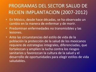 PROGRAMAS DEL SECTOR SALUD DE RECIEN IMPLANTACION (2007-2012) En México, desde hace décadas, se ha observado un cambio en la manera de enfermar y de morir. Predominan enfermedades no transmisibles y las lesiones. Ante las circunstancias del estilo de vida de la población la protección de la salud de los mexicanos requiere de estrategias integrales, diferenciadas, que fortalezcan y amplíen la lucha contra los riesgos sanitarios y favorezcan la cultura de la salud y el desarrollo de oportunidades para elegir estilos de vida saludables. 