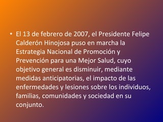 El 13 de febrero de 2007, el Presidente Felipe Calderón Hinojosa puso en marcha la Estrategia Nacional de Promoción y Prevención para una Mejor Salud, cuyo objetivo general es disminuir, mediante medidas anticipatorias, el impacto de las enfermedades y lesiones sobre los individuos, familias, comunidades y sociedad en su conjunto. 