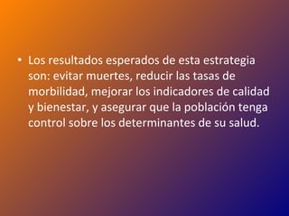 Los resultados esperados de esta estrategia son: evitar muertes, reducir las tasas de morbilidad, mejorar los indicadores de calidad y bienestar, y asegurar que la población tenga control sobre los determinantes de su salud. 