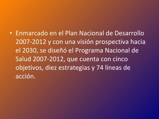 Enmarcado en el Plan Nacional de Desarrollo 2007-2012 y con una visión prospectiva hacia el 2030, se diseñó el Programa Nacional de Salud 2007-2012, que cuenta con cinco objetivos, diez estrategias y 74 líneas de acción. 