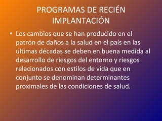 PROGRAMAS DE RECIÉN IMPLANTACIÓN Los cambios que se han producido en el patrón de daños a la salud en el país en las últimas décadas se deben en buena medida al desarrollo de riesgos del entorno y riesgos relacionados con estilos de vida que en conjunto se denominan determinantes proximales de las condiciones de salud . 