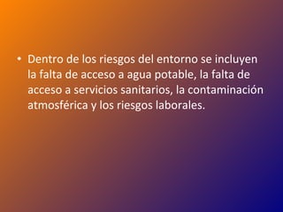 Dentro de los riesgos del entorno se incluyen la falta de acceso a agua potable, la falta de acceso a servicios sanitarios, la contaminación atmosférica y los riesgos laborales. 