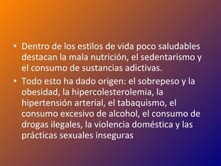 Dentro de los estilos de vida poco saludables destacan la mala nutrición, el sedentarismo y el consumo de sustancias adictivas. Todo esto ha dado origen: el sobrepeso y la obesidad, la hipercolesterolemia, la hipertensión arterial, el tabaquismo, el consumo excesivo de alcohol, el consumo de drogas ilegales, la violencia doméstica y las prácticas sexuales inseguras 