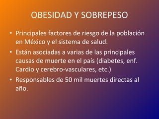 OBESIDAD Y SOBREPESO Principales factores de riesgo de la población en México y el sistema de salud. Están asociadas a varias de las principales causas de muerte en el país (diabetes, enf. Cardio y cerebro-vasculares, etc.) Responsables de 50 mil muertes directas al año. 