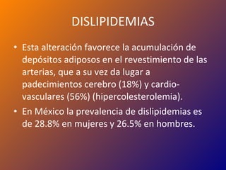 DISLIPIDEMIAS Esta alteración favorece la acumulación de depósitos adiposos en el revestimiento de las arterias, que a su vez da lugar a padecimientos cerebro (18%) y cardio-vasculares (56%) (hipercolesterolemia). En México la prevalencia de dislipidemias es de 28.8% en mujeres y 26.5% en hombres. 