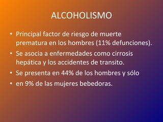 ALCOHOLISMO Principal factor de riesgo de muerte prematura en los hombres (11% defunciones). Se asocia a enfermedades como cirrosis hepática y los accidentes de transito. Se presenta en 44% de los hombres y sólo en 9% de las mujeres bebedoras. 
