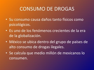 CONSUMO DE DROGAS Su consumo causa daños tanto físicos como psicológicos. Es uno de los fenómenos crecientes de la era de la globalización. México se ubica dentro del grupo de países de alto consumo de drogas ilegales. Se calcula que medio millón de mexicanos lo consumen. 