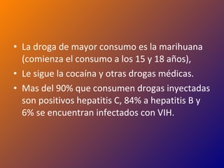 La droga de mayor consumo es la marihuana (comienza el consumo a los 15 y 18 años),  Le sigue la cocaína y otras drogas médicas. Mas del 90% que consumen drogas inyectadas son positivos hepatitis C, 84% a hepatitis B y 6% se encuentran infectados con VIH. 