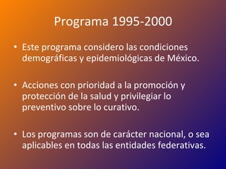 Programa 1995-2000 Este programa considero las condiciones demográficas y epidemiológicas de México. Acciones con prioridad a la promoción y protección de la salud y privilegiar lo preventivo sobre lo curativo. Los programas son de carácter nacional, o sea aplicables en todas las entidades federativas. 