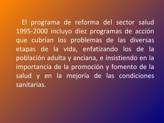 El programa de reforma del sector salud 1995-2000 incluyo diez programas de acción que cubrían los problemas de las diversas etapas de la vida, enfatizando los de la población adulta y anciana, e insistiendo en la importancia de la promoción y fomento de la salud y en la mejoría de las condiciones sanitarias. 