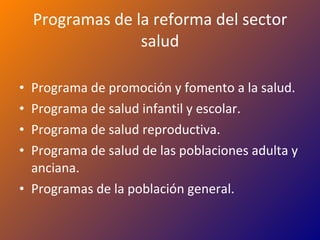 Programas de la reforma del sector salud Programa de promoción y fomento a la salud. Programa de salud infantil y escolar. Programa de salud reproductiva. Programa de salud de las poblaciones adulta y anciana. Programas de la población general. 