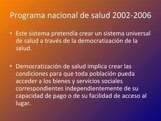 Programa nacional de salud 2002-2006 Este sistema pretendía crear un sistema universal de salud a través de la democratización de la salud. Democratización de salud implica crear las condiciones para que toda población pueda acceder a los bienes y servicios sociales correspondientes independientemente de su capacidad de pago o de su facilidad de acceso al lugar. 