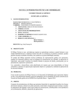 ESCUELA SUPERIOR POLITÉCNICA DE CHIMBORAZO
                                VICERRECTORADO ACADÉMICO

                                    SECRETARÍA ACADÉMICA

I.   DATOS INFORMATIVOS

     FACULTAD: INFORMÁTICA Y ELECTRÓNICA
     ESCUELA: DISEÑO GRÁFICO
     CARRERA: INGENIERÍA EN DISEÑO GRÁFICO
        • ASIGNATURA: DIBUJO TÉCNICO BÁSICO
        • CÓDIGO: IDG0600
        • ASIGNATURA DE PRERREQUISITO:
        • NIVEL: PRIMERO
        • PERIODO ACADÉMICO: MARZO-AGOSTO 2010
        • CARGA HORARIA: 64
        • HORAS CLASE SEMANAL: 4
                                Horas Teóricas: 1
                                Horas prácticas: 3

     DOCENTE: Ing. Fredy Naranjo B.


II. PRESENTACIÓN

El Dibujo Técnico es una actividad que requiere un aprendizaje continuo y puede limitarse a una
simple habilidad técnica o ampliarse mucho más allá. La constancia y la práctica constante pueden
permitir alcanzar resultados increíbles, aún cuando no se posea habilidades naturales.
El estudio del Dibujo permitirá resolver problemas de representación gráfica con autonomía,
emplear los elementos gráficos como un lenguaje de comunicación con claridad, su aplicación es
importante para poder visualizar los detalles durante el proceso de diseño, concluyendo con su
presentación, exposición o promoción.
Los contenidos a desarrollarse están planificados de manera que sean desarrollados en forma
sistemática y práctica en especial para representar objetos en perspectiva, mediante la aplicación de
los diversos métodos.

III. PROBLEMA.

Como incide la práctica de Dibujo Técnico en el desarrollo de habilidades para representar objetos
en dos y tres dimensiones durante el proceso pedagógico de los estudiantes de primer semestre de la
Escuela de Diseño gráfico de la ESPOCH en el período Marzo – Agosto 2010.

IV. OBJETO

Conjunto de procedimientos de dibujo que permitan desarrollar la capacidad de graficar las formas
del entorno natural y cultural con orden, precisión, creatividad e imaginación para orientar y resaltar
la importancia del lenguaje visual como medio de comunicación, contribuyendo a nivel productivo
en la información, difusión y desarrollo de aplicaciones.
 