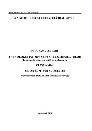 Anexă la OMECI nr. 5099 din 09.09.2009


     MINISTERUL EDUCAŢIEI, CERCETĂRII ŞI INOVĂRII




                            PROGRAME ŞCOLARE

TEHNOLOGIA INFORMAŢIEI ŞI A COMUNICAŢIILOR
      (Tehnoredactare asistată de calculator)
                                  CLASA A XII-A

                    CICLUL SUPERIOR AL LICEULUI
              Filiera teoretică, profil umanist, specializarea filologie




                                    Bucureşti, 2009
 