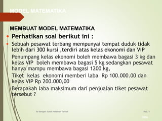 bbs
Hal.: 3Isi dengan Judul Halaman Terkait
• Perhatikan soal berikut ini :
• Sebuah pesawat terbang mempunyai tempat duduk tidak
lebih dari 300 kursi ,terdiri atas kelas ekonomi dan VIP
Penumpang kelas ekonomi boleh membawa bagasi 3 kg dan
kelas VIP boleh membawa bagasi 5 kg sedangkan pesawat
hanya mampu membawa bagasi 1200 kg,
Tiket kelas ekonomi memberi laba Rp 100.000.00 dan
kelas VIP Rp 200.000,00
Berapakah laba maksimum dari penjualan tiket pesawat
tersebut ?
MODEL MATEMATIKA
MEMBUAT MODEL MATEMATIKA
 