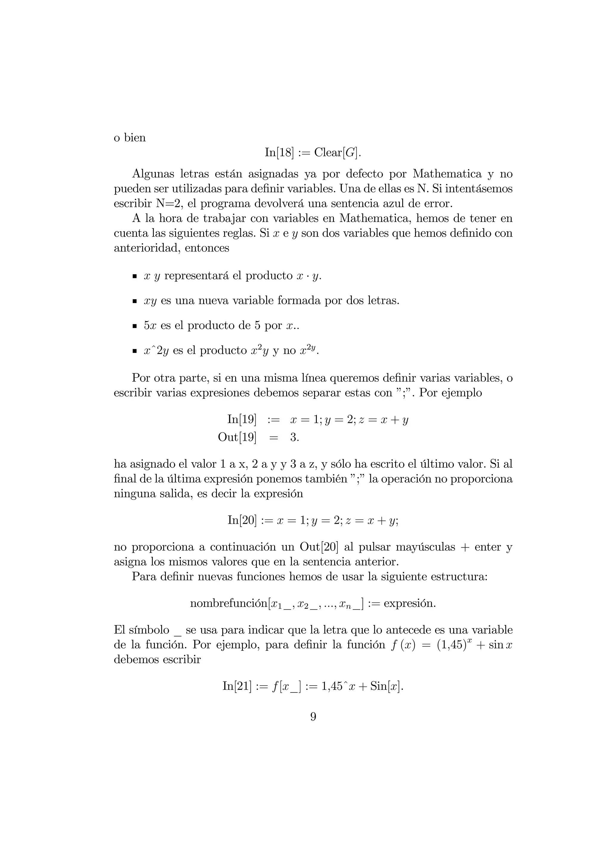 o bien
                               In[18] := Clear[]
    Algunas letras están asignadas ya por defecto por Mathematica y no
pueden ser utilizadas para deﬁnir variables. Una de ellas es N. Si intentásemos
escribir N=2, el programa devolverá una sentencia azul de error.
    A la hora de trabajar con variables en Mathematica, hemos de tener en
cuenta las siguientes reglas. Si  e  son dos variables que hemos deﬁnido con
anterioridad, entonces

        representará el producto  · 

       es una nueva variable formada por dos letras.

      5 es el producto de 5 por .

      ˆ2 es el producto 2  y no 2 

    Por otra parte, si en una misma línea queremos deﬁnir varias variables, o
escribir varias expresiones debemos separar estas con ”;”. Por ejemplo

                      In[19] :=  = 1;  = 2;  =  + 
                     Out[19] = 3

ha asignado el valor 1 a x, 2 a y y 3 a z, y sólo ha escrito el último valor. Si al
ﬁnal de la última expresión ponemos también ”;” la operación no proporciona
ninguna salida, es decir la expresión

                       In[20] :=  = 1;  = 2;  =  + ;

no proporciona a continuación un Out[20] al pulsar mayúsculas + enter y
asigna los mismos valores que en la sentencia anterior.
    Para deﬁnir nuevas funciones hemos de usar la siguiente estructura:

               nombrefunción[1 _ 2 _   _] := expresión.

El símbolo _ se usa para indicar que la letra que lo antecede es una variable
de la función. Por ejemplo, para deﬁnir la función  () = (145) + sin 
debemos escribir

                      In[21] :=  [_] := 145ˆ + Sin[].

                                        9
 
