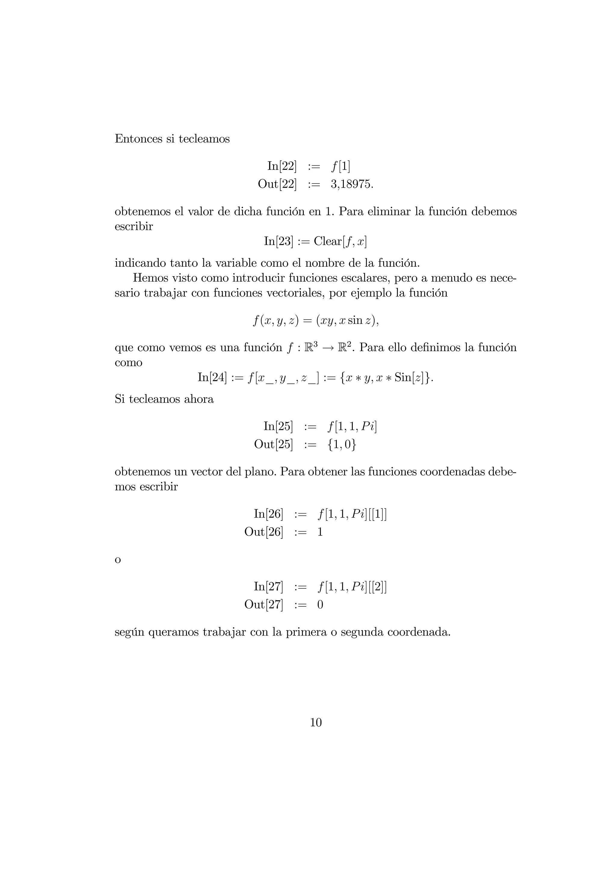 Entonces si tecleamos

                           In[22] :=  [1]
                          Out[22] := 318975

obtenemos el valor de dicha función en 1. Para eliminar la función debemos
escribir
                           In[23] := Clear[ ]
indicando tanto la variable como el nombre de la función.
    Hemos visto como introducir funciones escalares, pero a menudo es nece-
sario trabajar con funciones vectoriales, por ejemplo la función

                          (  ) = (  sin )

que como vemos es una función  : R3 → R2 . Para ello deﬁnimos la función
como
             In[24] :=  [_ _ _] := { ∗   ∗ Sin[]}
Si tecleamos ahora

                          In[25] := [1 1  ]
                         Out[25] := {1 0}

obtenemos un vector del plano. Para obtener las funciones coordenadas debe-
mos escribir

                         In[26] :=  [1 1  ][[1]]
                        Out[26] := 1

o

                         In[27] :=  [1 1  ][[2]]
                        Out[27] := 0

según queramos trabajar con la primera o segunda coordenada.




                                     10
 