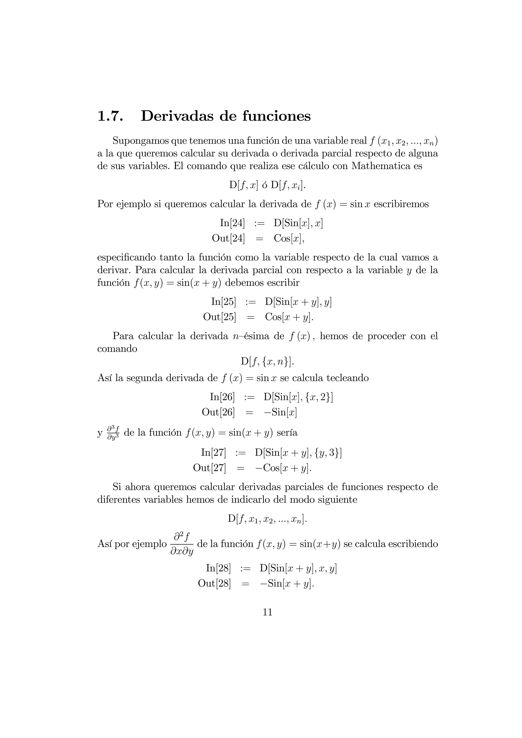 1.7.         Derivadas de funciones
    Supongamos que tenemos una función de una variable real  (1  2    )
a la que queremos calcular su derivada o derivada parcial respecto de alguna
de sus variables. El comando que realiza ese cálculo con Mathematica es
                                  D[ ] ó D[  ].
Por ejemplo si queremos calcular la derivada de  () = sin  escribiremos
                               In[24] := D[Sin[] ]
                              Out[24] = Cos[]
especiﬁcando tanto la función como la variable respecto de la cual vamos a
derivar. Para calcular la derivada parcial con respecto a la variable  de la
función ( ) = sin( + ) debemos escribir
                             In[25] := D[Sin[ + ] ]
                            Out[25] = Cos[ + ]
   Para calcular la derivada —ésima de  ()  hemos de proceder con el
comando
                              D[ { }].
Así la segunda derivada de  () = sin  se calcula tecleando
                             In[26] := D[Sin[] { 2}]
                            Out[26] = −Sin[]
    3
y   3
          de la función  ( ) = sin( + ) sería
                           In[27] := D[Sin[ + ] { 3}]
                          Out[27] = −Cos[ + ]
    Si ahora queremos calcular derivadas parciales de funciones respecto de
diferentes variables hemos de indicarlo del modo siguiente
                                  D[ 1  2    ]
                 2
Así por ejemplo      de la función ( ) = sin(+) se calcula escribiendo
                
                            In[28] := D[Sin[ + ]  ]
                           Out[28] = −Sin[ + ]

                                            11
 