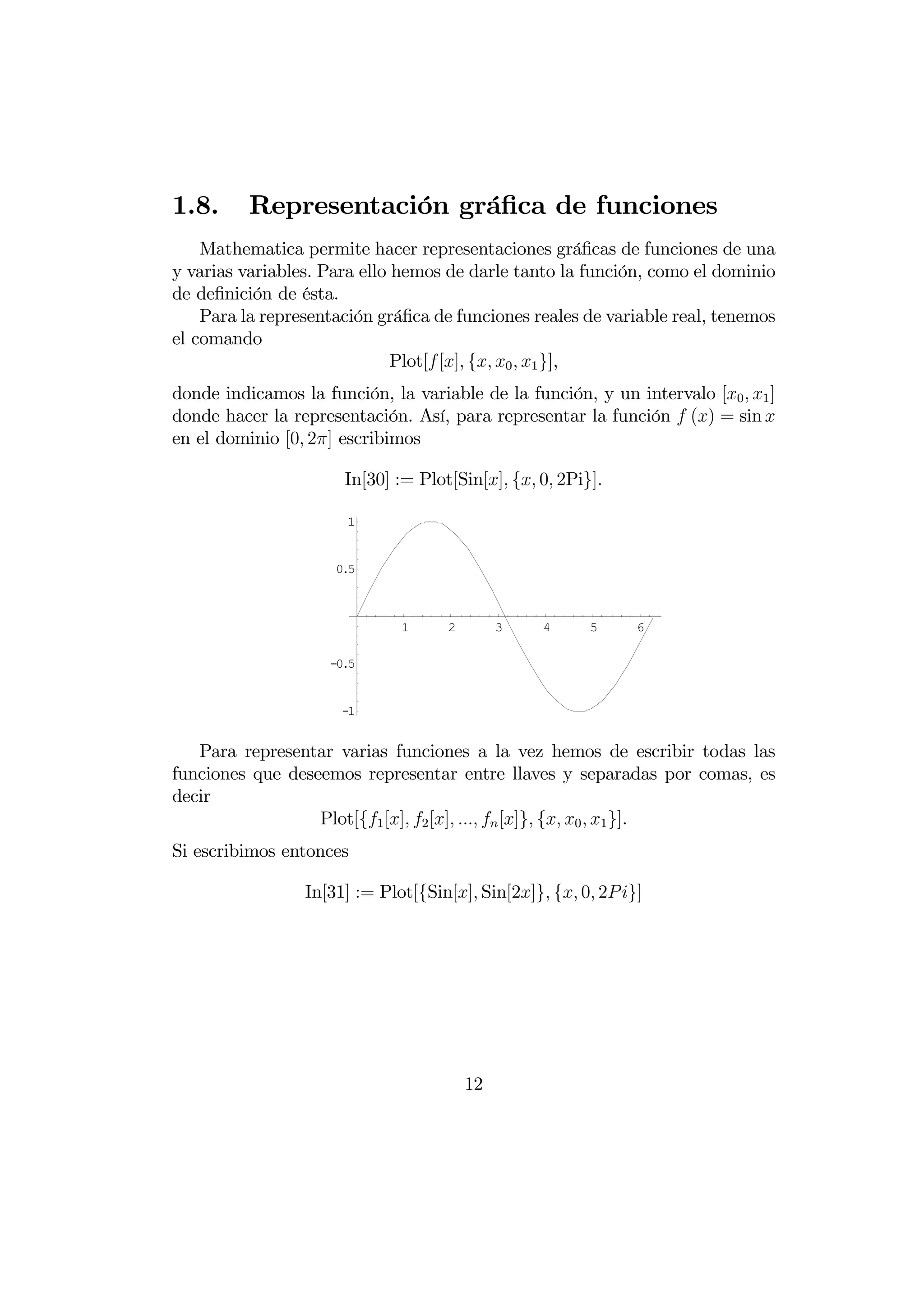 1.8.      Representación gráﬁca de funciones
    Mathematica permite hacer representaciones gráﬁcas de funciones de una
y varias variables. Para ello hemos de darle tanto la función, como el dominio
de deﬁnición de ésta.
    Para la representación gráﬁca de funciones reales de variable real, tenemos
el comando
                              Plot[ [] { 0  1 }],
donde indicamos la función, la variable de la función, y un intervalo [0  1 ]
donde hacer la representación. Así, para representar la función  () = sin 
en el dominio [0 2] escribimos

                      In[30] := Plot[Sin[] { 0 2Pi}]

                       1


                     0.5



                              1     2        3    4     5      6

                    -0.5


                      -1


   Para representar varias funciones a la vez hemos de escribir todas las
funciones que deseemos representar entre llaves y separadas por comas, es
decir
                  Plot[{1 [] 2 []   []} { 0  1 }].
Si escribimos entonces

                 In[31] := Plot[{Sin[] Sin[2]} { 0 2 }]




                                        12
 