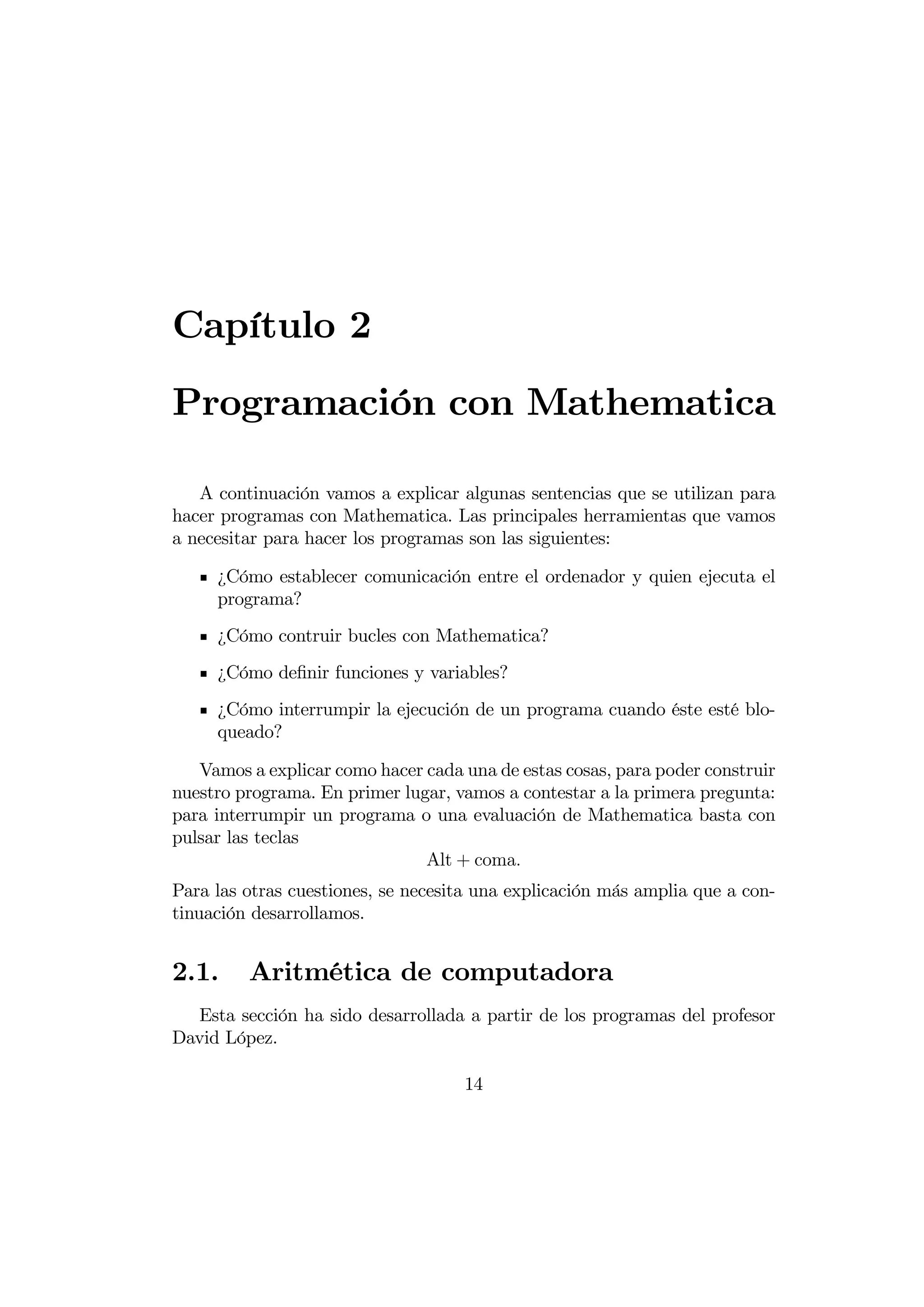Capítulo 2
Programación con Mathematica

   A continuación vamos a explicar algunas sentencias que se utilizan para
hacer programas con Mathematica. Las principales herramientas que vamos
a necesitar para hacer los programas son las siguientes:

     ¿Cómo establecer comunicación entre el ordenador y quien ejecuta el
     programa?
     ¿Cómo contruir bucles con Mathematica?
     ¿Cómo deﬁnir funciones y variables?
     ¿Cómo interrumpir la ejecución de un programa cuando éste esté blo-
     queado?

   Vamos a explicar como hacer cada una de estas cosas, para poder construir
nuestro programa. En primer lugar, vamos a contestar a la primera pregunta:
para interrumpir un programa o una evaluación de Mathematica basta con
pulsar las teclas
                               Alt + coma
Para las otras cuestiones, se necesita una explicación más amplia que a con-
tinuación desarrollamos.


2.1.     Aritmética de computadora
  Esta sección ha sido desarrollada a partir de los programas del profesor
David López.

                                    14
 