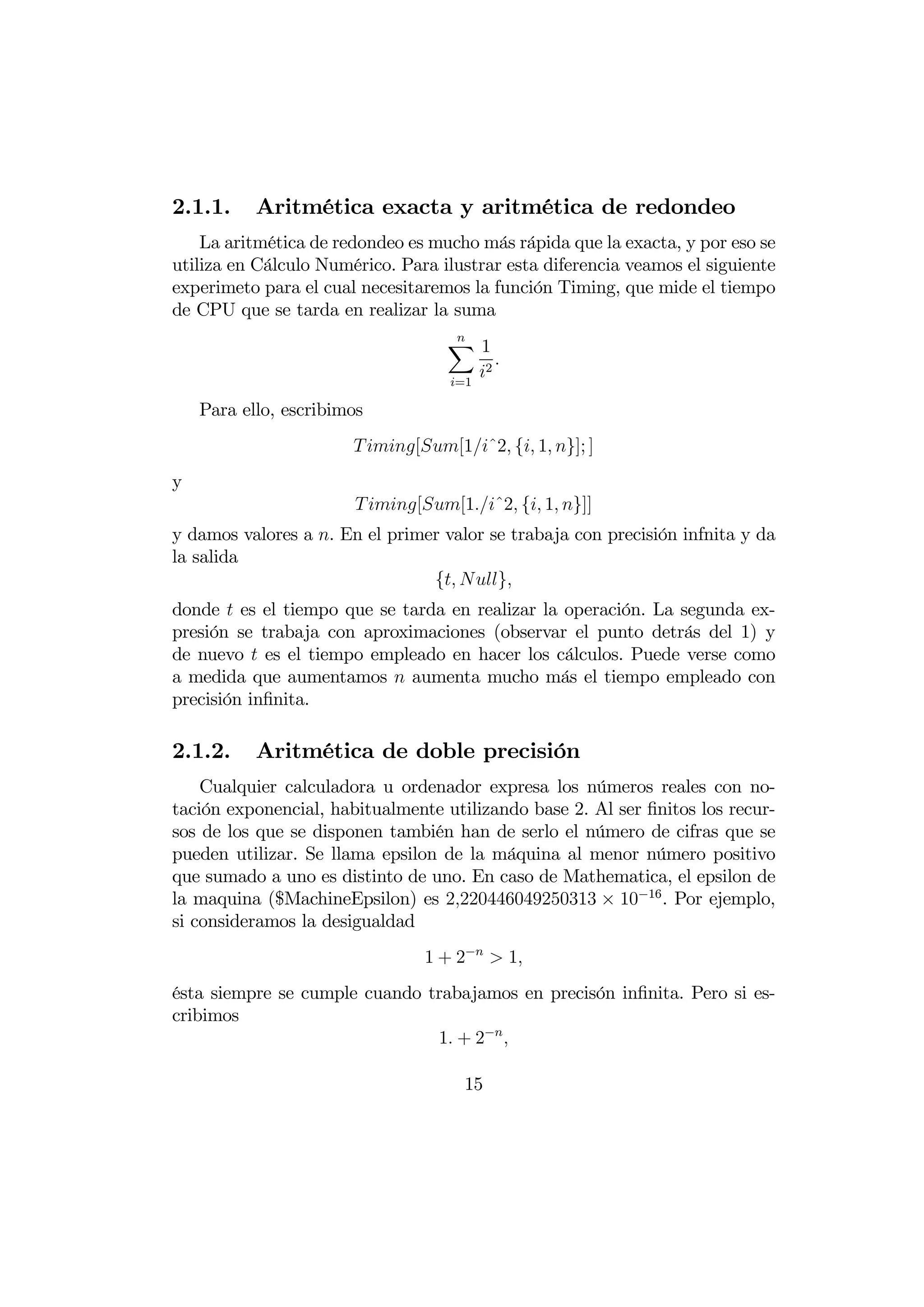 2.1.1.     Aritmética exacta y aritmética de redondeo
    La aritmética de redondeo es mucho más rápida que la exacta, y por eso se
utiliza en Cálculo Numérico. Para ilustrar esta diferencia veamos el siguiente
experimeto para el cual necesitaremos la función Timing, que mide el tiempo
de CPU que se tarda en realizar la suma
                                   X1
                                    
                                          
                                   =1
                                       2

    Para ello, escribimos
                        [[1ˆ2 { 1 }]; ]
y
                        [[1ˆ2 { 1 }]]
y damos valores a . En el primer valor se trabaja con precisión infnita y da
la salida
                                { }
donde  es el tiempo que se tarda en realizar la operación. La segunda ex-
presión se trabaja con aproximaciones (observar el punto detrás del 1) y
de nuevo  es el tiempo empleado en hacer los cálculos. Puede verse como
a medida que aumentamos  aumenta mucho más el tiempo empleado con
precisión inﬁnita.

2.1.2.     Aritmética de doble precisión
    Cualquier calculadora u ordenador expresa los números reales con no-
tación exponencial, habitualmente utilizando base 2. Al ser ﬁnitos los recur-
sos de los que se disponen también han de serlo el número de cifras que se
pueden utilizar. Se llama epsilon de la máquina al menor número positivo
que sumado a uno es distinto de uno. En caso de Mathematica, el epsilon de
la maquina ($MachineEpsilon) es 2220446049250313 × 10−16 . Por ejemplo,
si consideramos la desigualdad
                                1 + 2−  1
ésta siempre se cumple cuando trabajamos en precisón inﬁnita. Pero si es-
cribimos
                               1 + 2− 

                                     15
 