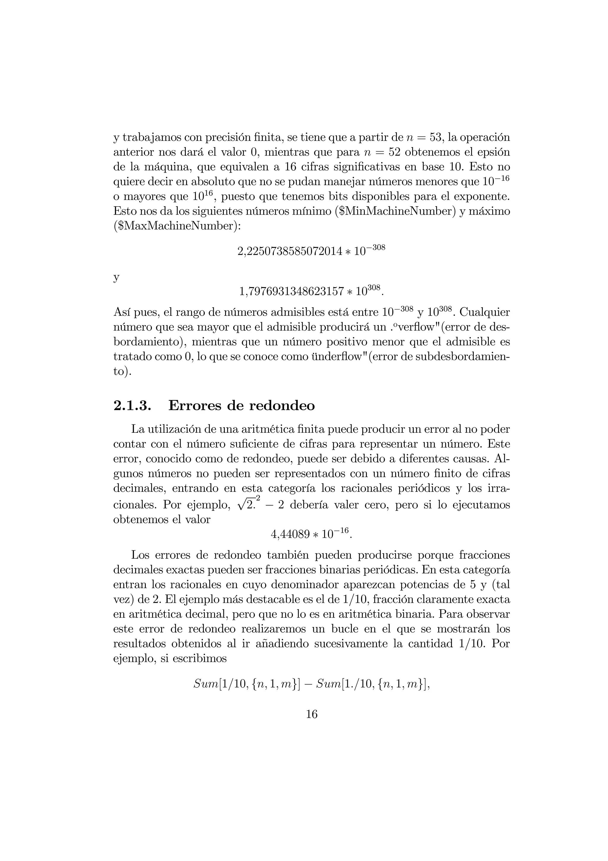 y trabajamos con precisión ﬁnita, se tiene que a partir de  = 53, la operación
anterior nos dará el valor 0, mientras que para  = 52 obtenemos el epsión
de la máquina, que equivalen a 16 cifras signiﬁcativas en base 10. Esto no
quiere decir en absoluto que no se pudan manejar números menores que 10−16
o mayores que 1016 , puesto que tenemos bits disponibles para el exponente.
Esto nos da los siguientes números mínimo ($MinMachineNumber) y máximo
($MaxMachineNumber):

                        22250738585072014 ∗ 10−308

y
                         17976931348623157 ∗ 10308 
Así pues, el rango de números admisibles está entre 10−308 y 10308 . Cualquier
número que sea mayor que el admisible producirá un .overﬂow"(error de des-
bordamiento), mientras que un número positivo menor que el admisible es
tratado como 0, lo que se conoce como ünderﬂow"(error de subdesbordamien-
to).

2.1.3.    Errores de redondeo
    La utilización de una aritmética ﬁnita puede producir un error al no poder
contar con el número suﬁciente de cifras para representar un número. Este
error, conocido como de redondeo, puede ser debido a diferentes causas. Al-
gunos números no pueden ser representados con un número ﬁnito de cifras
decimales, entrando en esta categoría los racionales periódicos y los irra-
                         √ 2
cionales. Por ejemplo, 2 − 2 debería valer cero, pero si lo ejecutamos
obtenemos el valor
                               444089 ∗ 10−16 
    Los errores de redondeo también pueden producirse porque fracciones
decimales exactas pueden ser fracciones binarias periódicas. En esta categoría
entran los racionales en cuyo denominador aparezcan potencias de 5 y (tal
vez) de 2. El ejemplo más destacable es el de 1/10, fracción claramente exacta
en aritmética decimal, pero que no lo es en aritmética binaria. Para observar
este error de redondeo realizaremos un bucle en el que se mostrarán los
resultados obtenidos al ir añadiendo sucesivamente la cantidad 1/10. Por
ejemplo, si escribimos

               [110 { 1 }] − [110 { 1 }]

                                      16
 