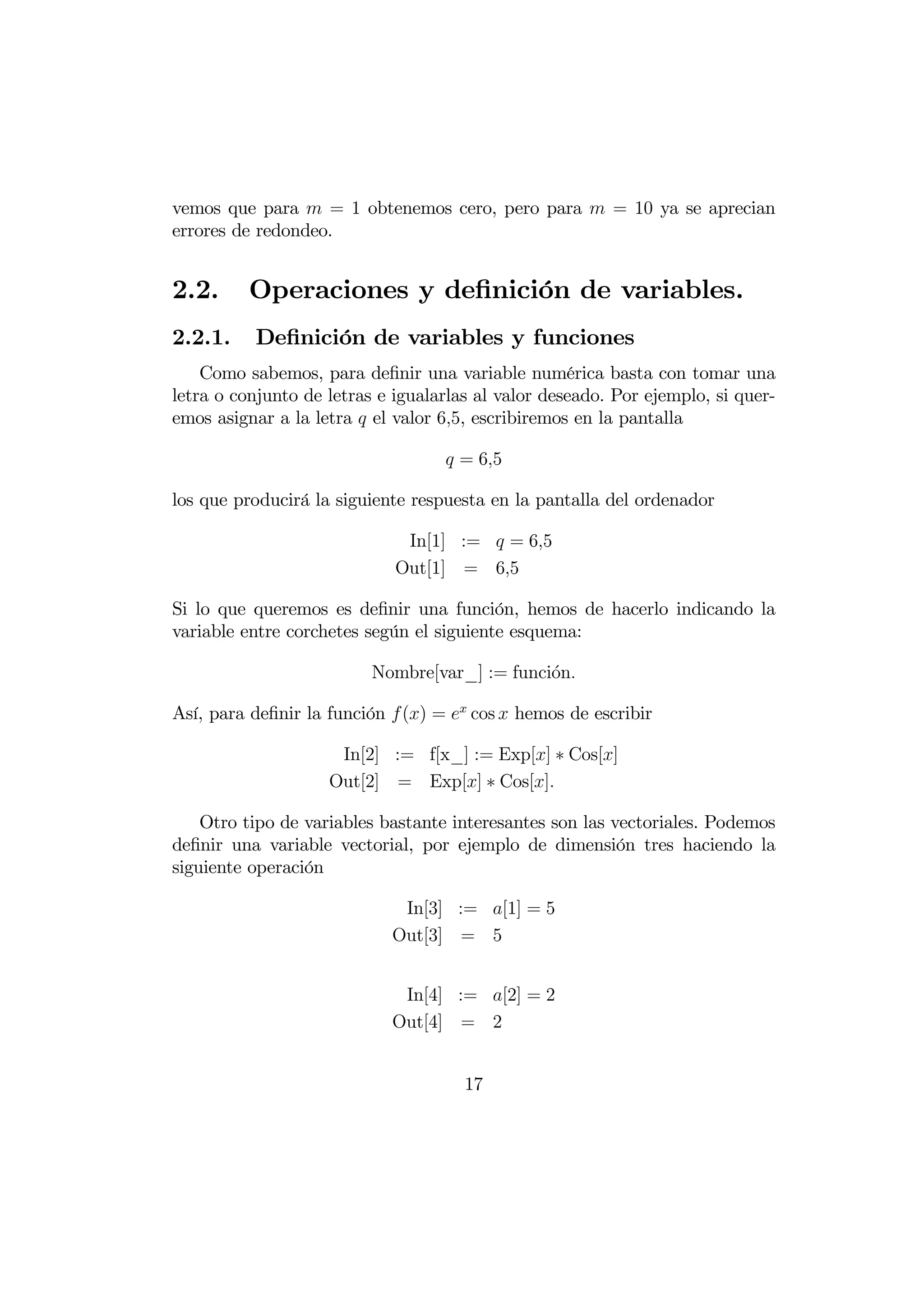 vemos que para  = 1 obtenemos cero, pero para  = 10 ya se aprecian
errores de redondeo.


2.2.      Operaciones y deﬁnición de variables.
2.2.1.    Deﬁnición de variables y funciones
    Como sabemos, para deﬁnir una variable numérica basta con tomar una
letra o conjunto de letras e igualarlas al valor deseado. Por ejemplo, si quer-
emos asignar a la letra  el valor 65, escribiremos en la pantalla

                                    = 65

los que producirá la siguiente respuesta en la pantalla del ordenador

                              In[1] :=  = 65
                             Out[1] = 65

Si lo que queremos es deﬁnir una función, hemos de hacerlo indicando la
variable entre corchetes según el siguiente esquema:

                          Nombre[var_] := funci´n
                                               o

Así, para deﬁnir la función  () =  cos  hemos de escribir

                     In[2] := f[x_] := Exp[] ∗ Cos[]
                    Out[2] = Exp[] ∗ Cos[]

    Otro tipo de variables bastante interesantes son las vectoriales. Podemos
deﬁnir una variable vectorial, por ejemplo de dimensión tres haciendo la
siguiente operación

                             In[3] := [1] = 5
                            Out[3] = 5


                             In[4] := [2] = 2
                            Out[4] = 2


                                      17
 