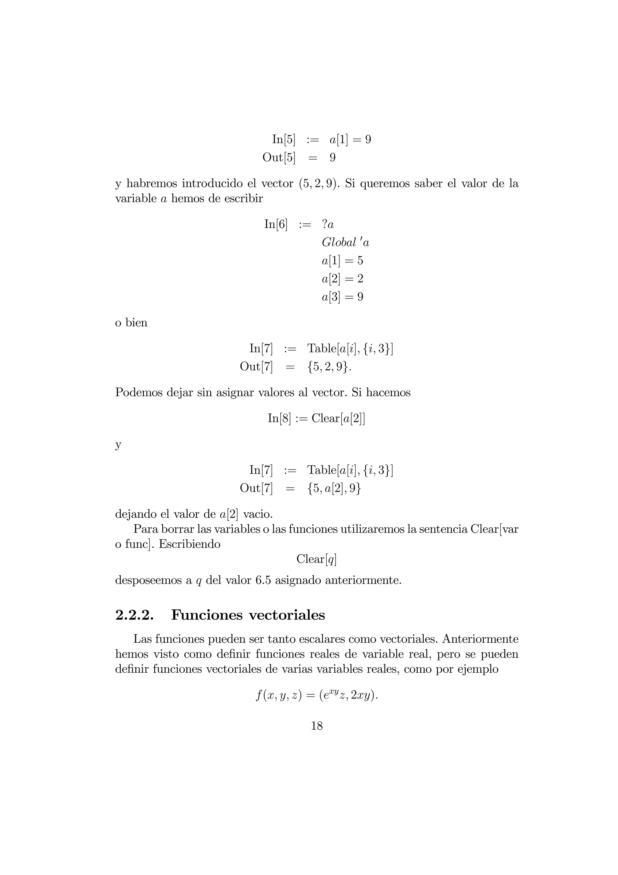 In[5] := [1] = 9
                             Out[5] = 9

y habremos introducido el vector (5 2 9). Si queremos saber el valor de la
variable  hemos de escribir

                             In[6] := ?
                                       0 
                                      [1] = 5
                                      [2] = 2
                                      [3] = 9

o bien

                         In[7] := Table[[] { 3}]
                        Out[7] = {5 2 9}

Podemos dejar sin asignar valores al vector. Si hacemos

                              In[8] := Clear[[2]]

y

                         In[7] := Table[[] { 3}]
                        Out[7] = {5 [2] 9}

dejando el valor de [2] vacio.
    Para borrar las variables o las funciones utilizaremos la sentencia Clear[var
o func]. Escribiendo
                                      Clear[]
desposeemos a  del valor 6.5 asignado anteriormente.

2.2.2.     Funciones vectoriales
   Las funciones pueden ser tanto escalares como vectoriales. Anteriormente
hemos visto como deﬁnir funciones reales de variable real, pero se pueden
deﬁnir funciones vectoriales de varias variables reales, como por ejemplo

                            (  ) = (  2)

                                       18
 