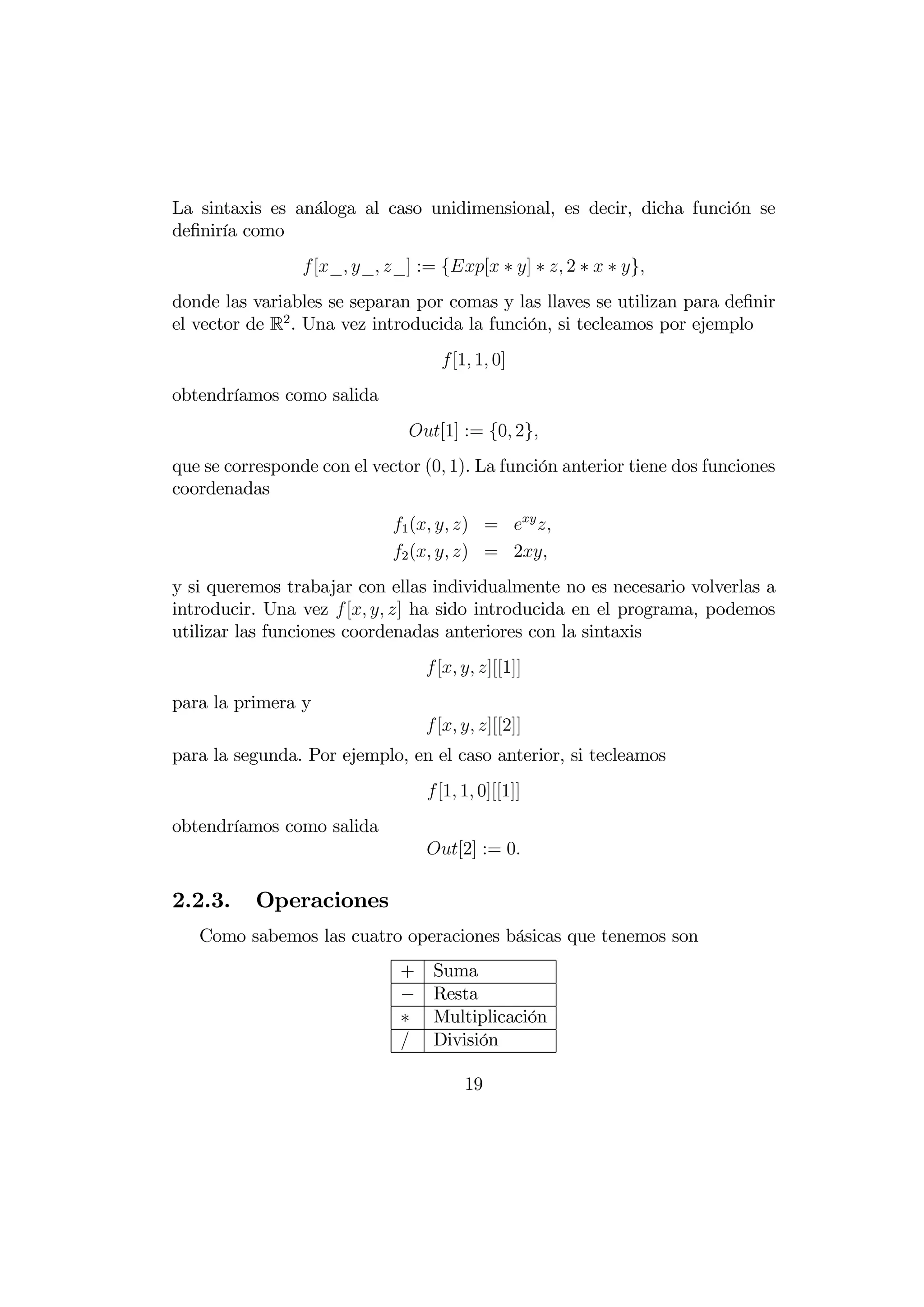 La sintaxis es análoga al caso unidimensional, es decir, dicha función se
deﬁniría como
                 [_ _ _] := {[ ∗ ] ∗  2 ∗  ∗ }
donde las variables se separan por comas y las llaves se utilizan para deﬁnir
el vector de R2 . Una vez introducida la función, si tecleamos por ejemplo
                                    [1 1 0]
obtendríamos como salida
                               [1] := {0 2}
que se corresponde con el vector (0 1). La función anterior tiene dos funciones
coordenadas
                             1 (  ) =  
                             2 (  ) = 2
y si queremos trabajar con ellas individualmente no es necesario volverlas a
introducir. Una vez  [  ] ha sido introducida en el programa, podemos
utilizar las funciones coordenadas anteriores con la sintaxis
                                  [  ][[1]]
para la primera y
                                  [  ][[2]]
para la segunda. Por ejemplo, en el caso anterior, si tecleamos
                                  [1 1 0][[1]]
obtendríamos como salida
                                  [2] := 0

2.2.3.     Operaciones
   Como sabemos las cuatro operaciones básicas que tenemos son
                              +    Suma
                              −    Resta
                              ∗    Multiplicación
                                  División

                                        19
 