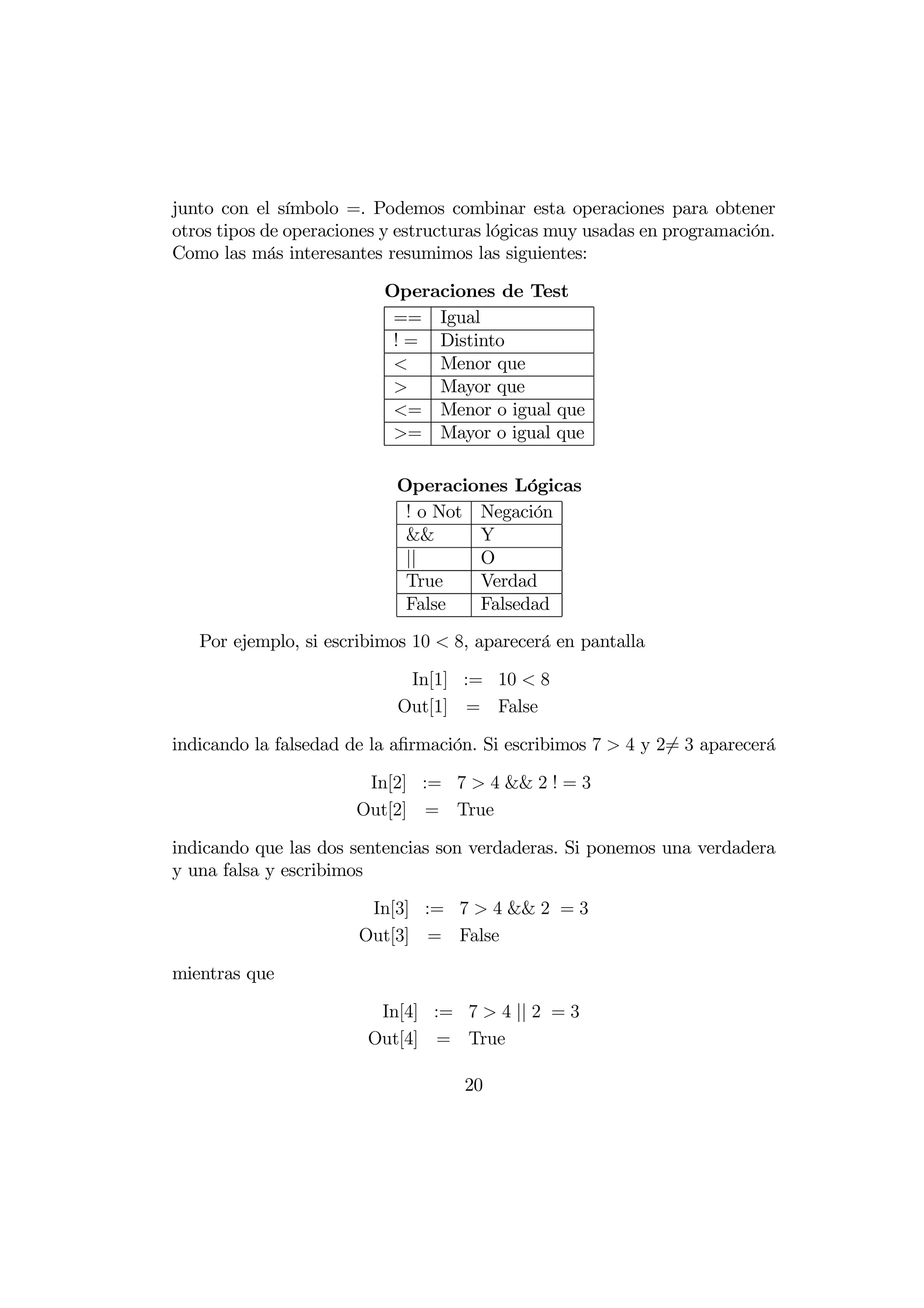 junto con el símbolo =. Podemos combinar esta operaciones para obtener
otros tipos de operaciones y estructuras lógicas muy usadas en programación.
Como las más interesantes resumimos las siguientes:

                          Operaciones de Test
                           == Igual
                           ! = Distinto
                              Menor que
                              Mayor que
                           = Menor o igual que
                           = Mayor o igual que

                            Operaciones Lógicas
                             ! o Not Negación
                             &&      Y
                             ||      O
                             True    Verdad
                             False   Falsedad
   Por ejemplo, si escribimos 10  8, aparecerá en pantalla

                             In[1] := 10  8
                            Out[1] = False

indicando la falsedad de la aﬁrmación. Si escribimos 7  4 y 26= 3 aparecerá

                        In[2] := 7  4 && 2 ! = 3
                       Out[2] = True

indicando que las dos sentencias son verdaderas. Si ponemos una verdadera
y una falsa y escribimos

                        In[3] := 7  4 && 2 = 3
                       Out[3] = False

mientras que

                         In[4] := 7  4 || 2 = 3
                        Out[4] = True

                                    20
 