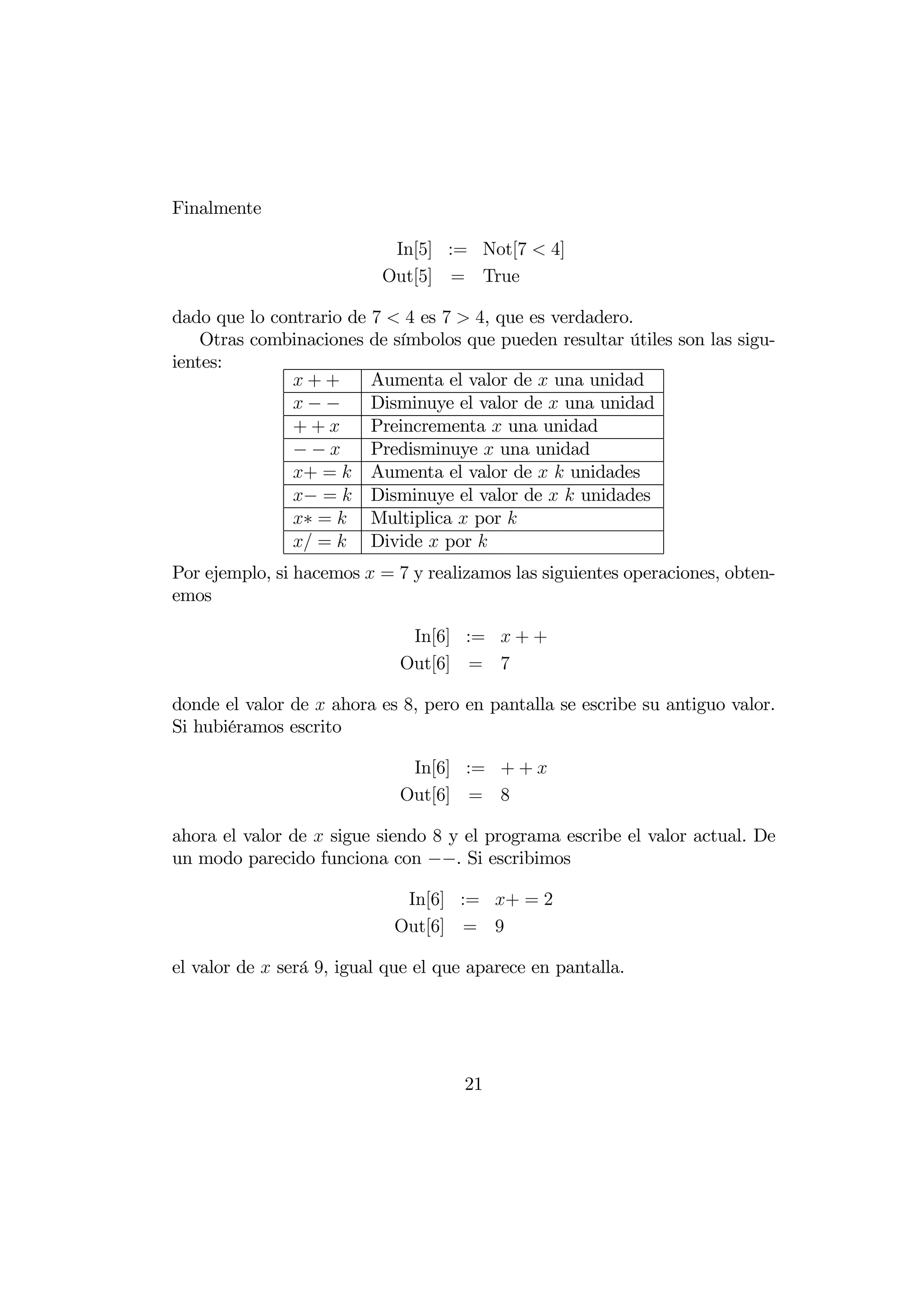 Finalmente

                            In[5] := Not[7  4]
                           Out[5] = True

dado que lo contrario de 7  4 es 7  4, que es verdadero.
    Otras combinaciones de símbolos que pueden resultar útiles son las sigu-
ientes:
               ++       Aumenta el valor de  una unidad
               −−       Disminuye el valor de  una unidad
               ++       Preincrementa  una unidad
               −−       Predisminuye  una unidad
               + =  Aumenta el valor de   unidades
               − =  Disminuye el valor de   unidades
               ∗ =  Multiplica  por 
                =  Divide  por 
Por ejemplo, si hacemos  = 7 y realizamos las siguientes operaciones, obten-
emos

                              In[6] :=  + +
                             Out[6] = 7

donde el valor de  ahora es 8, pero en pantalla se escribe su antiguo valor.
Si hubiéramos escrito

                              In[6] := + + 
                             Out[6] = 8

ahora el valor de  sigue siendo 8 y el programa escribe el valor actual. De
un modo parecido funciona con −−. Si escribimos

                             In[6] := + = 2
                            Out[6] = 9

el valor de  será 9, igual que el que aparece en pantalla.




                                      21
 