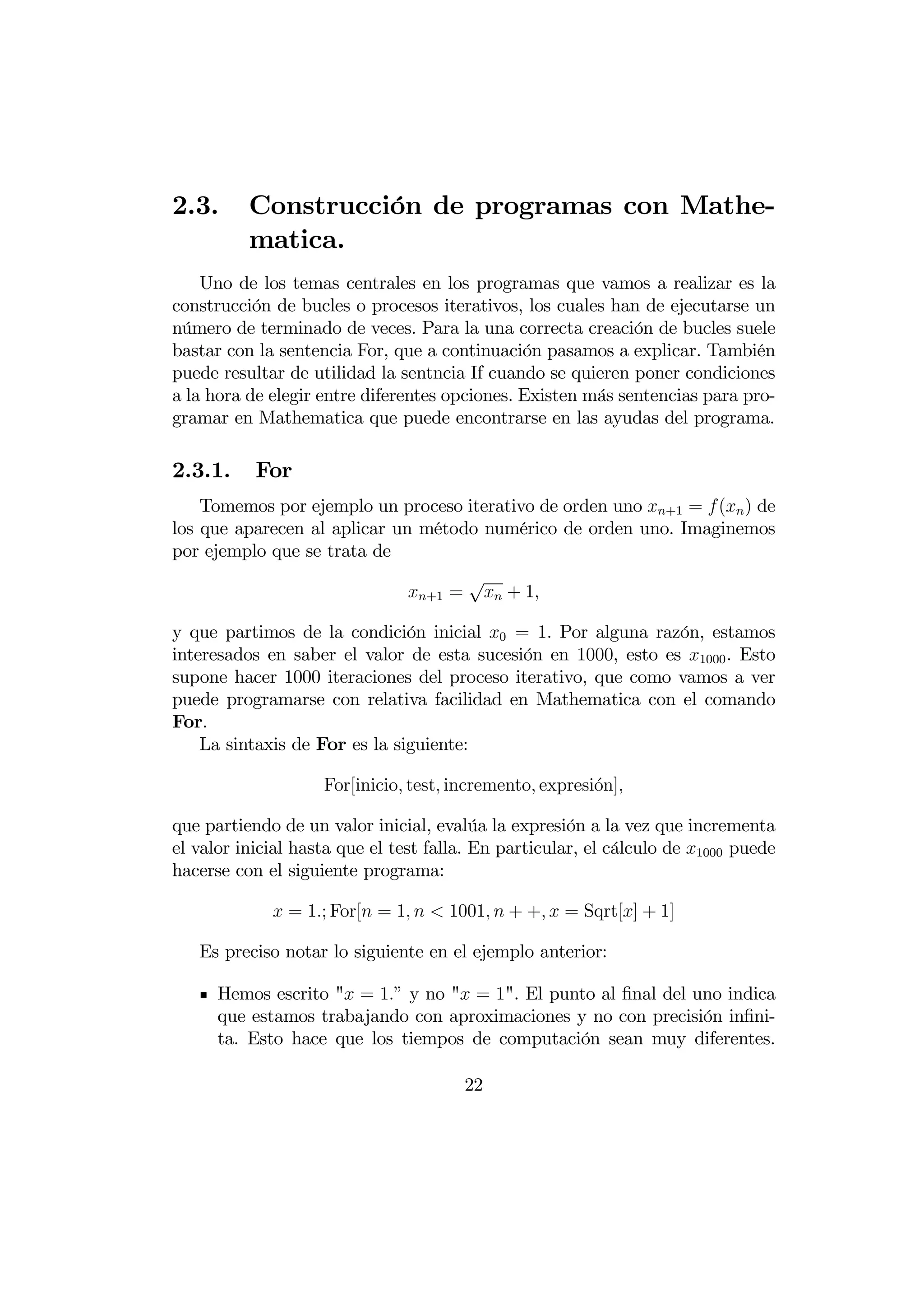 2.3.      Construcción de programas con Mathe-
          matica.
    Uno de los temas centrales en los programas que vamos a realizar es la
construcción de bucles o procesos iterativos, los cuales han de ejecutarse un
número de terminado de veces. Para la una correcta creación de bucles suele
bastar con la sentencia For, que a continuación pasamos a explicar. También
puede resultar de utilidad la sentncia If cuando se quieren poner condiciones
a la hora de elegir entre diferentes opciones. Existen más sentencias para pro-
gramar en Mathematica que puede encontrarse en las ayudas del programa.

2.3.1.     For
    Tomemos por ejemplo un proceso iterativo de orden uno +1 = ( ) de
los que aparecen al aplicar un método numérico de orden uno. Imaginemos
por ejemplo que se trata de
                                    √
                              +1 =  + 1

y que partimos de la condición inicial 0 = 1. Por alguna razón, estamos
interesados en saber el valor de esta sucesión en 1000, esto es 1000 . Esto
supone hacer 1000 iteraciones del proceso iterativo, que como vamos a ver
puede programarse con relativa facilidad en Mathematica con el comando
For.
    La sintaxis de For es la siguiente:

                    For[inicio test incremento expresi´n]
                                                         o

que partiendo de un valor inicial, evalúa la expresión a la vez que incrementa
el valor inicial hasta que el test falla. En particular, el cálculo de 1000 puede
hacerse con el siguiente programa:

              = 1; For[ = 1   1001  + +  = Sqrt[] + 1]

   Es preciso notar lo siguiente en el ejemplo anterior:

      Hemos escrito " = 1” y no " = 1". El punto al ﬁnal del uno indica
      que estamos trabajando con aproximaciones y no con precisión inﬁni-
      ta. Esto hace que los tiempos de computación sean muy diferentes.

                                       22
 