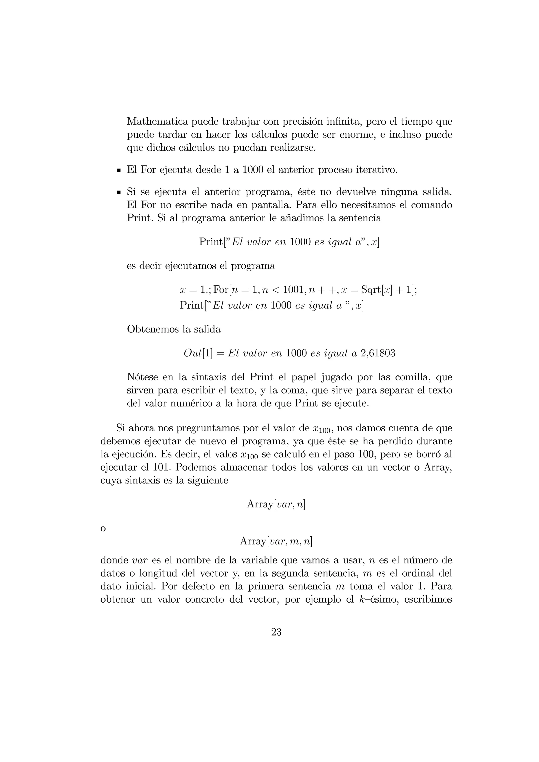 Mathematica puede trabajar con precisión inﬁnita, pero el tiempo que
      puede tardar en hacer los cálculos puede ser enorme, e incluso puede
      que dichos cálculos no puedan realizarse.

      El For ejecuta desde 1 a 1000 el anterior proceso iterativo.

      Si se ejecuta el anterior programa, éste no devuelve ninguna salida.
      El For no escribe nada en pantalla. Para ello necesitamos el comando
      Print. Si al programa anterior le añadimos la sentencia

                      Print[”   1000   ” ]

      es decir ejecutamos el programa

                   = 1; For[ = 1   1001  + +  = Sqrt[] + 1];
                  Print[”   1000    ” ]

      Obtenemos la salida

                   [1] =    1000    261803

      Nótese en la sintaxis del Print el papel jugado por las comilla, que
      sirven para escribir el texto, y la coma, que sirve para separar el texto
      del valor numérico a la hora de que Print se ejecute.

    Si ahora nos pregruntamos por el valor de 100 , nos damos cuenta de que
debemos ejecutar de nuevo el programa, ya que éste se ha perdido durante
la ejecución. Es decir, el valos 100 se calculó en el paso 100, pero se borró al
ejecutar el 101. Podemos almacenar todos los valores en un vector o Array,
cuya sintaxis es la siguiente

                                 Array[ ]

o
                                Array[  ]
donde  es el nombre de la variable que vamos a usar,  es el número de
datos o longitud del vector y, en la segunda sentencia,  es el ordinal del
dato inicial. Por defecto en la primera sentencia  toma el valor 1. Para
obtener un valor concreto del vector, por ejemplo el —ésimo, escribimos


                                       23
 
