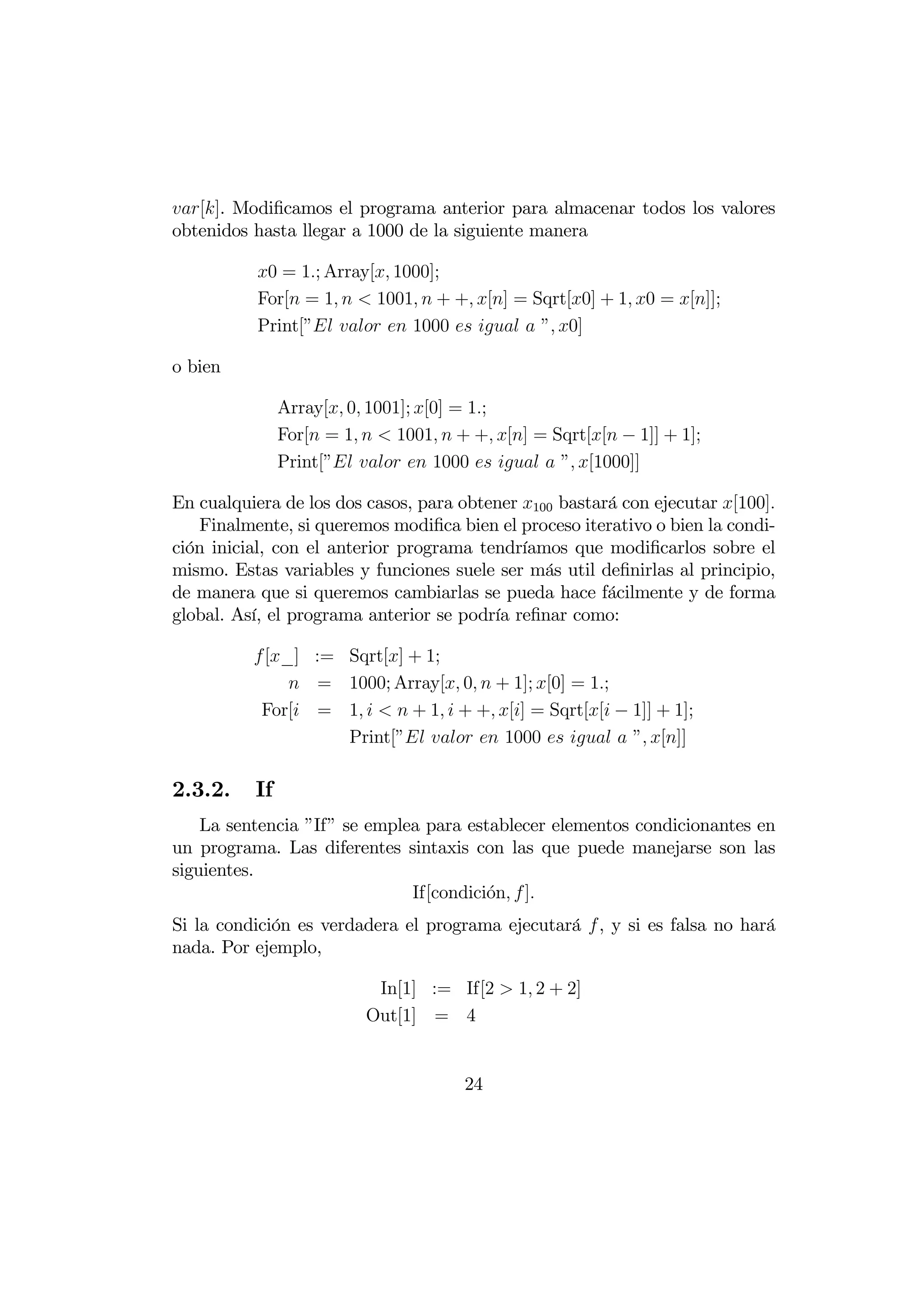 []. Modiﬁcamos el programa anterior para almacenar todos los valores
obtenidos hasta llegar a 1000 de la siguiente manera

           0 = 1; Array[ 1000];
           For[ = 1   1001  + + [] = Sqrt[0] + 1 0 = []];
           Print[”   1000    ” 0]

o bien

               Array[ 0 1001]; [0] = 1;
               For[ = 1   1001  + + [] = Sqrt[[ − 1]] + 1];
               Print[”   1000    ” [1000]]

En cualquiera de los dos casos, para obtener 100 bastará con ejecutar [100]
   Finalmente, si queremos modiﬁca bien el proceso iterativo o bien la condi-
ción inicial, con el anterior programa tendríamos que modiﬁcarlos sobre el
mismo. Estas variables y funciones suele ser más util deﬁnirlas al principio,
de manera que si queremos cambiarlas se pueda hace fácilmente y de forma
global. Así, el programa anterior se podría reﬁnar como:

          [_] := Sqrt[] + 1;
               = 1000; Array[ 0  + 1]; [0] = 1;
           For[ = 1    + 1  + + [] = Sqrt[[ − 1]] + 1];
                   Print[”   1000    ” []]

2.3.2.    If
    La sentencia ”If” se emplea para establecer elementos condicionantes en
un programa. Las diferentes sintaxis con las que puede manejarse son las
siguientes.
                              If[condici´n  ]
                                        o
Si la condición es verdadera el programa ejecutará , y si es falsa no hará
nada. Por ejemplo,

                           In[1] := If[2  1 2 + 2]
                          Out[1] = 4


                                       24
 