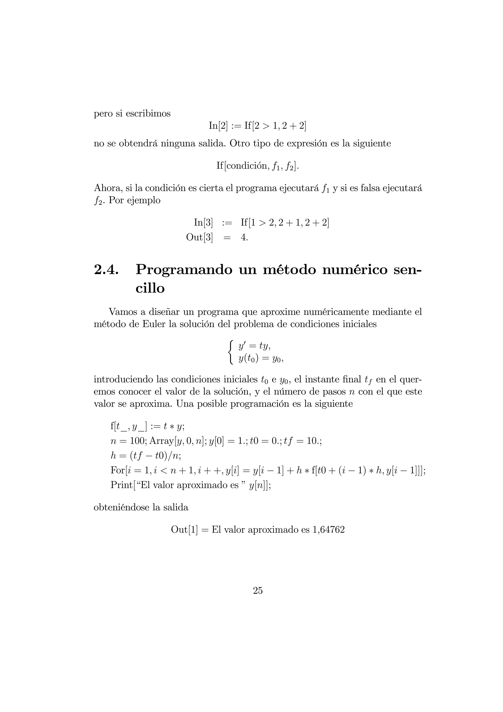 pero si escribimos
                             In[2] := If[2  1 2 + 2]
no se obtendrá ninguna salida. Otro tipo de expresión es la siguiente

                               If[condici´n 1  2 ]
                                         o

Ahora, si la condición es cierta el programa ejecutará 1 y si es falsa ejecutará
2 . Por ejemplo

                         In[3] := If[1  2 2 + 1 2 + 2]
                        Out[3] = 4


2.4.      Programando un método numérico sen-
          cillo
   Vamos a diseñar un programa que aproxime numéricamente mediante el
método de Euler la solución del problema de condiciones iniciales
                              ½ 0
                                  = 
                                 (0 ) = 0 

introduciendo las condiciones iniciales 0 e 0 , el instante ﬁnal  en el quer-
emos conocer el valor de la solución, y el número de pasos  con el que este
valor se aproxima. Una posible programación es la siguiente

    f[_ _] :=  ∗ ;
     = 100; Array[ 0 ]; [0] = 1; 0 = 0;  = 10;
     = ( − 0);
    For[ = 1    + 1  + + [] = [ − 1] +  ∗ f[0 + ( − 1) ∗  [ − 1]]];
    Print[“El valor aproximado es ” []];

obteniéndose la salida

                     Out[1] = El valor aproximado es 164762




                                         25
 