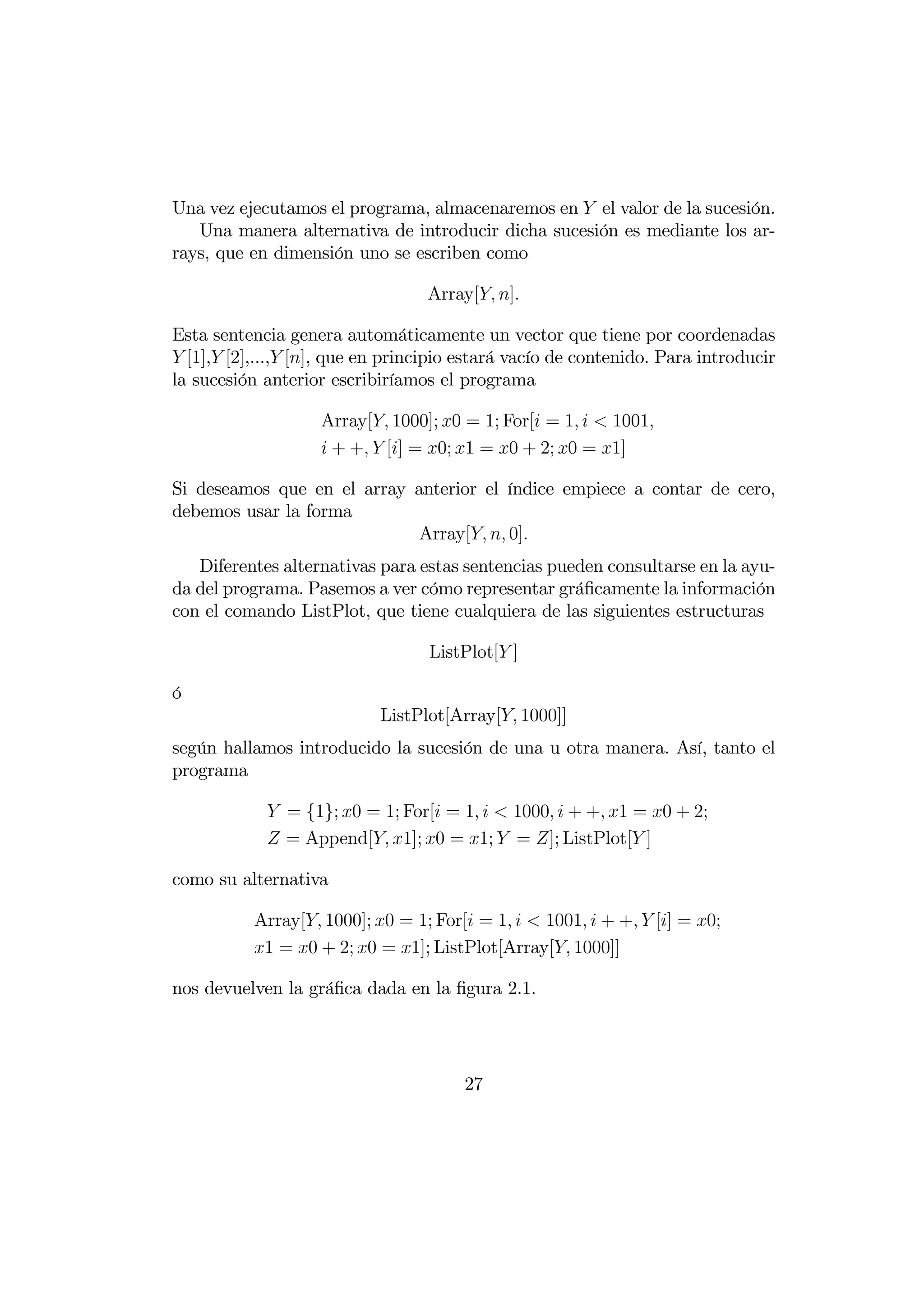 Una vez ejecutamos el programa, almacenaremos en  el valor de la sucesión.
   Una manera alternativa de introducir dicha sucesión es mediante los ar-
rays, que en dimensión uno se escriben como

                                  Array[ ]

Esta sentencia genera automáticamente un vector que tiene por coordenadas
 [1], [2],..., [], que en principio estará vacío de contenido. Para introducir
la sucesión anterior escribiríamos el programa

                    Array[ 1000]; 0 = 1; For[ = 1   1001
                     + +  [] = 0; 1 = 0 + 2; 0 = 1]

Si deseamos que en el array anterior el índice empiece a contar de cero,
debemos usar la forma
                             Array[  0]
   Diferentes alternativas para estas sentencias pueden consultarse en la ayu-
da del programa. Pasemos a ver cómo representar gráﬁcamente la información
con el comando ListPlot, que tiene cualquiera de las siguientes estructuras

                                  ListPlot[ ]

ó
                            ListPlot[Array[ 1000]]
según hallamos introducido la sucesión de una u otra manera. Así, tanto el
programa

             = {1}; 0 = 1; For[ = 1   1000  + + 1 = 0 + 2;
             = Append[ 1]; 0 = 1;  = ]; ListPlot[ ]

como su alternativa

           Array[ 1000]; 0 = 1; For[ = 1   1001  + +  [] = 0;
           1 = 0 + 2; 0 = 1]; ListPlot[Array[ 1000]]

nos devuelven la gráﬁca dada en la ﬁgura 2.1.




                                       27
 