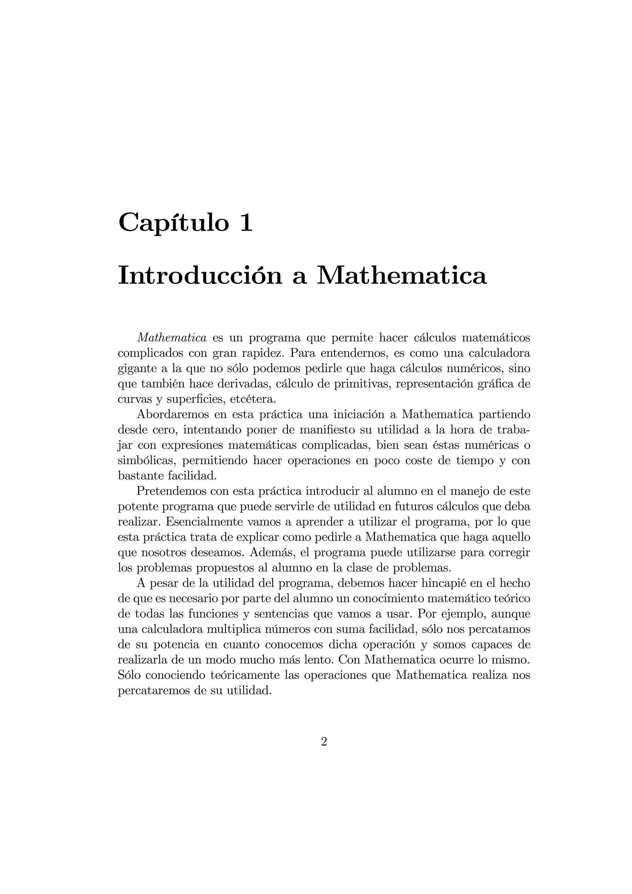 Capítulo 1
Introducción a Mathematica

    Mathematica es un programa que permite hacer cálculos matemáticos
complicados con gran rapidez. Para entendernos, es como una calculadora
gigante a la que no sólo podemos pedirle que haga cálculos numéricos, sino
que también hace derivadas, cálculo de primitivas, representación gráﬁca de
curvas y superﬁcies, etcétera.
    Abordaremos en esta práctica una iniciación a Mathematica partiendo
desde cero, intentando poner de maniﬁesto su utilidad a la hora de traba-
jar con expresiones matemáticas complicadas, bien sean éstas numéricas o
simbólicas, permitiendo hacer operaciones en poco coste de tiempo y con
bastante facilidad.
    Pretendemos con esta práctica introducir al alumno en el manejo de este
potente programa que puede servirle de utilidad en futuros cálculos que deba
realizar. Esencialmente vamos a aprender a utilizar el programa, por lo que
esta práctica trata de explicar como pedirle a Mathematica que haga aquello
que nosotros deseamos. Además, el programa puede utilizarse para corregir
los problemas propuestos al alumno en la clase de problemas.
    A pesar de la utilidad del programa, debemos hacer hincapié en el hecho
de que es necesario por parte del alumno un conocimiento matemático teórico
de todas las funciones y sentencias que vamos a usar. Por ejemplo, aunque
una calculadora multiplica números con suma facilidad, sólo nos percatamos
de su potencia en cuanto conocemos dicha operación y somos capaces de
realizarla de un modo mucho más lento. Con Mathematica ocurre lo mismo.
Sólo conociendo teóricamente las operaciones que Mathematica realiza nos
percataremos de su utilidad.



                                     2
 