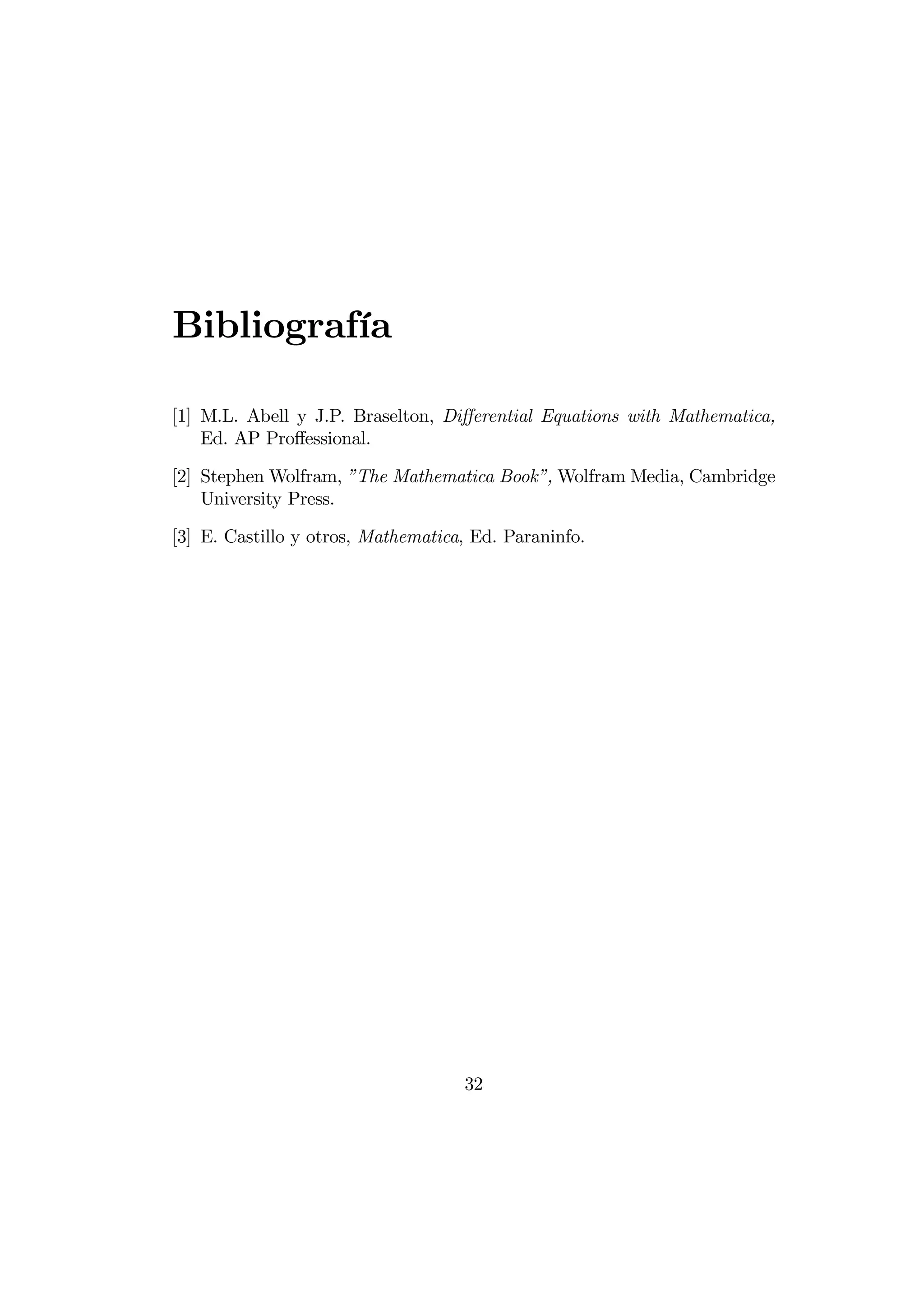 Bibliografía

[1] M.L. Abell y J.P. Braselton, Diﬀerential Equations with Mathematica,
    Ed. AP Proﬀessional.

[2] Stephen Wolfram, ”The Mathematica Book”, Wolfram Media, Cambridge
    University Press.

[3] E. Castillo y otros, Mathematica, Ed. Paraninfo.




                                    32
 