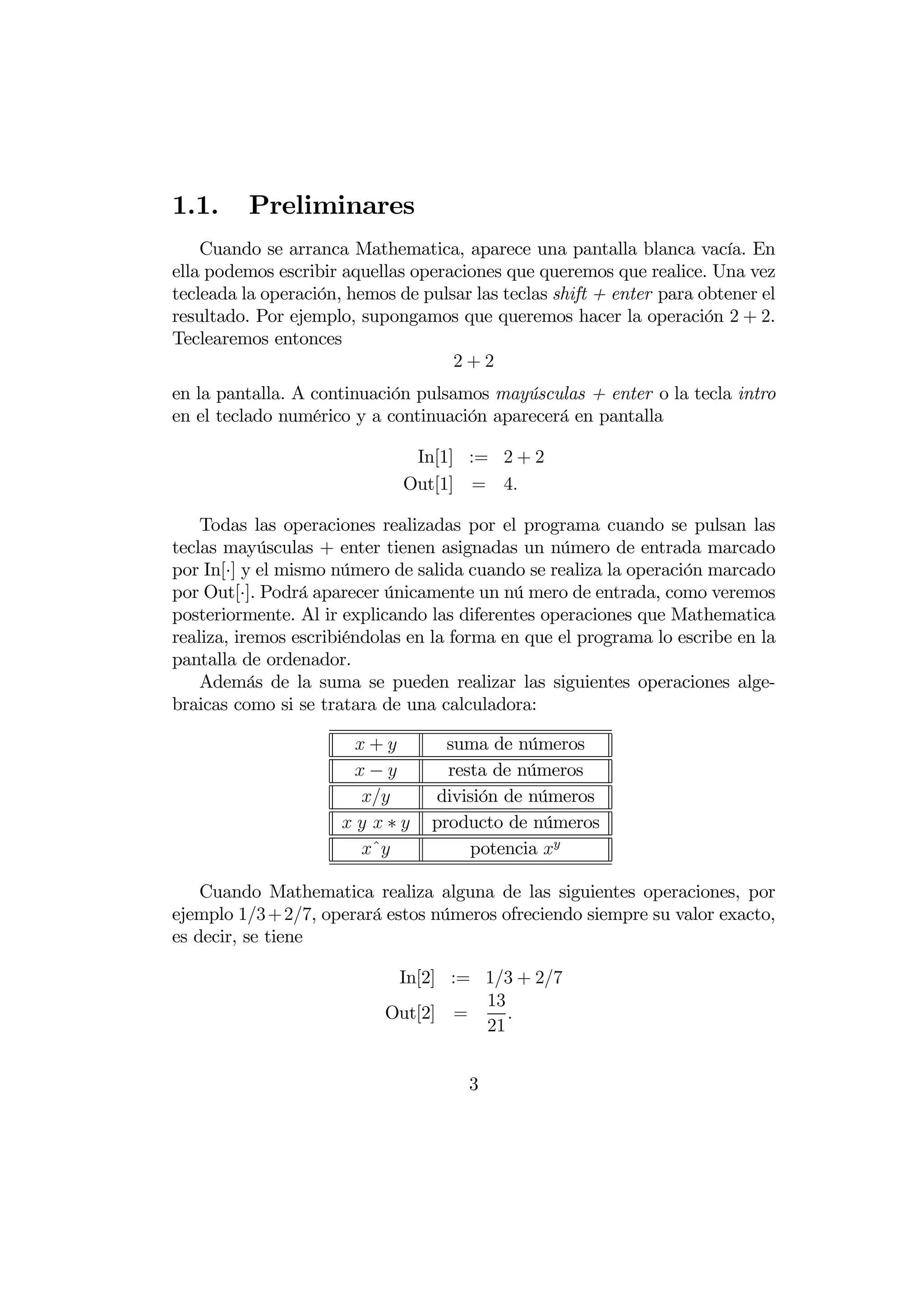 1.1.      Preliminares
    Cuando se arranca Mathematica, aparece una pantalla blanca vacía. En
ella podemos escribir aquellas operaciones que queremos que realice. Una vez
tecleada la operación, hemos de pulsar las teclas shift + enter para obtener el
resultado. Por ejemplo, supongamos que queremos hacer la operación 2 + 2.
Teclearemos entonces
                                    2+2
en la pantalla. A continuación pulsamos mayúsculas + enter o la tecla intro
en el teclado numérico y a continuación aparecerá en pantalla

                               In[1] := 2 + 2
                              Out[1] = 4

    Todas las operaciones realizadas por el programa cuando se pulsan las
teclas mayúsculas + enter tienen asignadas un número de entrada marcado
por In[·] y el mismo número de salida cuando se realiza la operación marcado
por Out[·]. Podrá aparecer únicamente un nú mero de entrada, como veremos
posteriormente. Al ir explicando las diferentes operaciones que Mathematica
realiza, iremos escribiéndolas en la forma en que el programa lo escribe en la
pantalla de ordenador.
    Además de la suma se pueden realizar las siguientes operaciones alge-
braicas como si se tratara de una calculadora:

                       +          suma de números
                       −          resta de números
                               división de números
                       ∗      producto de números
                       ˆ             potencia 

    Cuando Mathematica realiza alguna de las siguientes operaciones, por
ejemplo 13 + 27, operará estos números ofreciendo siempre su valor exacto,
es decir, se tiene

                            In[2] := 13 + 27
                                     13
                           Out[2] =     
                                     21


                                      3
 