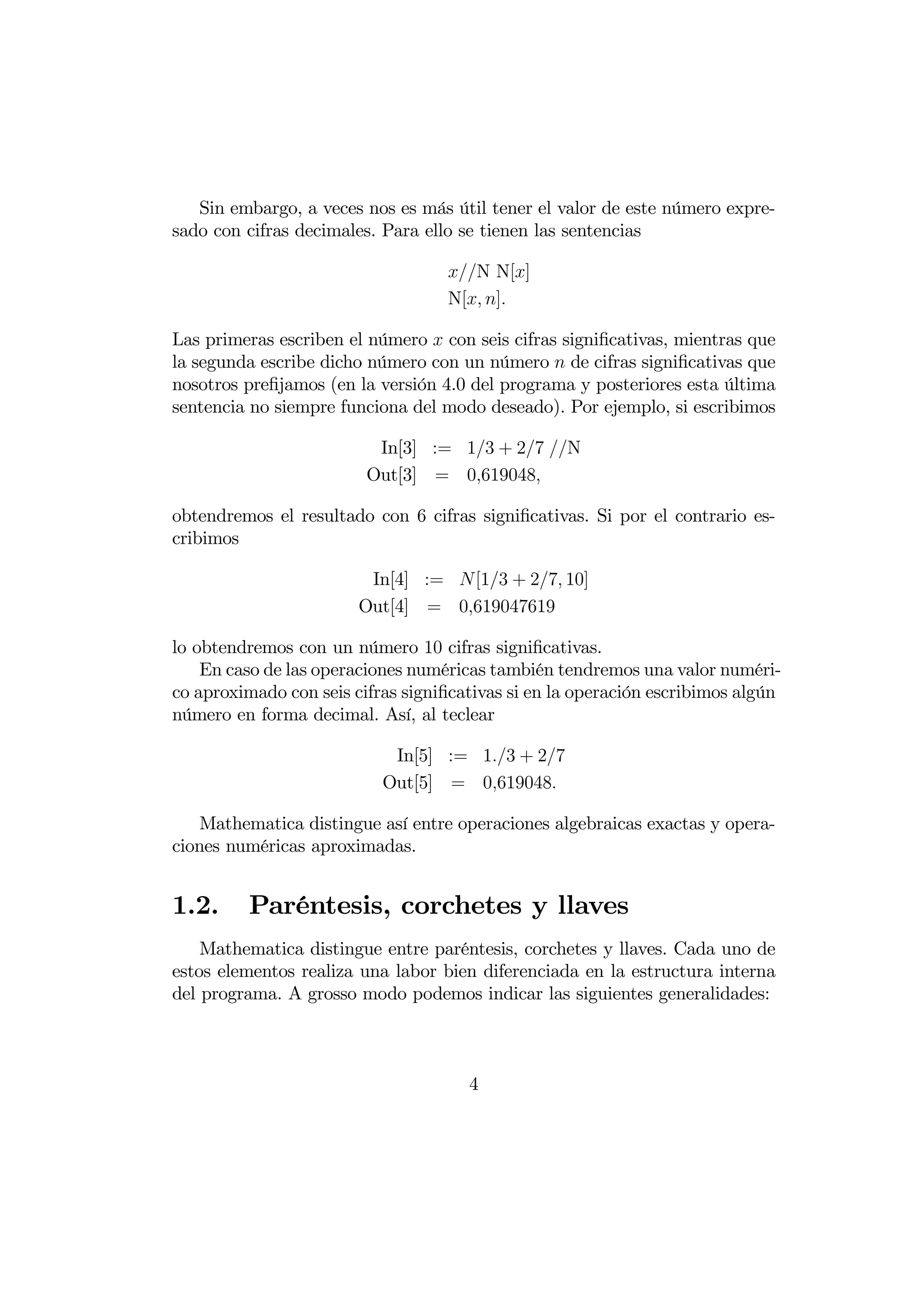 Sin embargo, a veces nos es más útil tener el valor de este número expre-
sado con cifras decimales. Para ello se tienen las sentencias

                                   N N[]
                                   N[ ]

Las primeras escriben el número  con seis cifras signiﬁcativas, mientras que
la segunda escribe dicho número con un número  de cifras signiﬁcativas que
nosotros preﬁjamos (en la versión 4.0 del programa y posteriores esta última
sentencia no siempre funciona del modo deseado). Por ejemplo, si escribimos

                          In[3] := 13 + 27 N
                         Out[3] = 0619048

obtendremos el resultado con 6 cifras signiﬁcativas. Si por el contrario es-
cribimos

                         In[4] := [13 + 27 10]
                        Out[4] = 0619047619

lo obtendremos con un número 10 cifras signiﬁcativas.
    En caso de las operaciones numéricas también tendremos una valor numéri-
co aproximado con seis cifras signiﬁcativas si en la operación escribimos algún
número en forma decimal. Así, al teclear

                            In[5] := 13 + 27
                           Out[5] = 0619048

   Mathematica distingue así entre operaciones algebraicas exactas y opera-
ciones numéricas aproximadas.


1.2.     Paréntesis, corchetes y llaves
    Mathematica distingue entre paréntesis, corchetes y llaves. Cada uno de
estos elementos realiza una labor bien diferenciada en la estructura interna
del programa. A grosso modo podemos indicar las siguientes generalidades:



                                      4
 