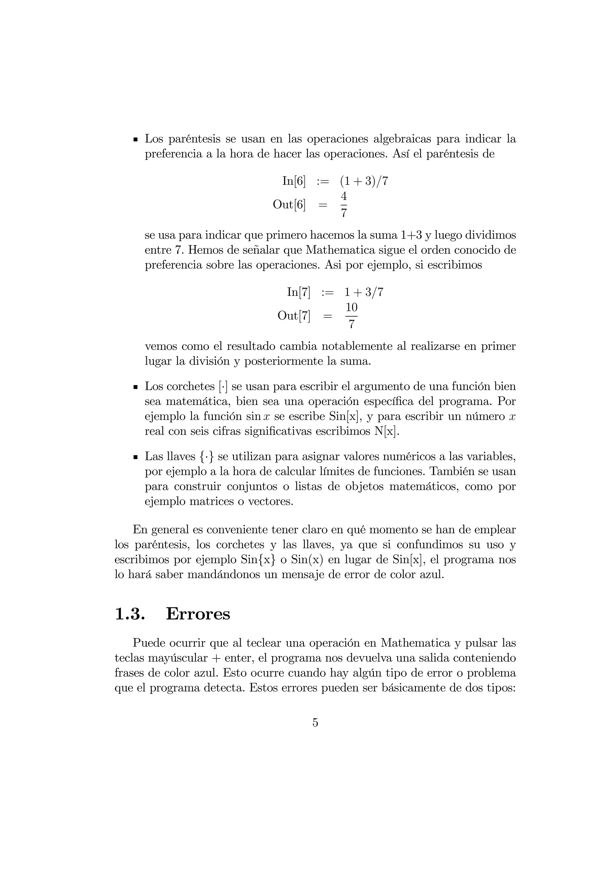 Los paréntesis se usan en las operaciones algebraicas para indicar la
     preferencia a la hora de hacer las operaciones. Así el paréntesis de

                               In[6] := (1 + 3)7
                                        4
                              Out[6] =
                                        7
     se usa para indicar que primero hacemos la suma 1+3 y luego dividimos
     entre 7. Hemos de señalar que Mathematica sigue el orden conocido de
     preferencia sobre las operaciones. Asi por ejemplo, si escribimos

                                In[7] := 1 + 37
                                         10
                               Out[7] =
                                          7
     vemos como el resultado cambia notablemente al realizarse en primer
     lugar la división y posteriormente la suma.

     Los corchetes [·] se usan para escribir el argumento de una función bien
     sea matemática, bien sea una operación especíﬁca del programa. Por
     ejemplo la función sin  se escribe Sin[x], y para escribir un número 
     real con seis cifras signiﬁcativas escribimos N[x].

     Las llaves {·} se utilizan para asignar valores numéricos a las variables,
     por ejemplo a la hora de calcular límites de funciones. También se usan
     para construir conjuntos o listas de objetos matemáticos, como por
     ejemplo matrices o vectores.

    En general es conveniente tener claro en qué momento se han de emplear
los paréntesis, los corchetes y las llaves, ya que si confundimos su uso y
escribimos por ejemplo Sin{x} o Sin(x) en lugar de Sin[x], el programa nos
lo hará saber mandándonos un mensaje de error de color azul.


1.3.     Errores
    Puede ocurrir que al teclear una operación en Mathematica y pulsar las
teclas mayúscular + enter, el programa nos devuelva una salida conteniendo
frases de color azul. Esto ocurre cuando hay algún tipo de error o problema
que el programa detecta. Estos errores pueden ser básicamente de dos tipos:

                                      5
 
