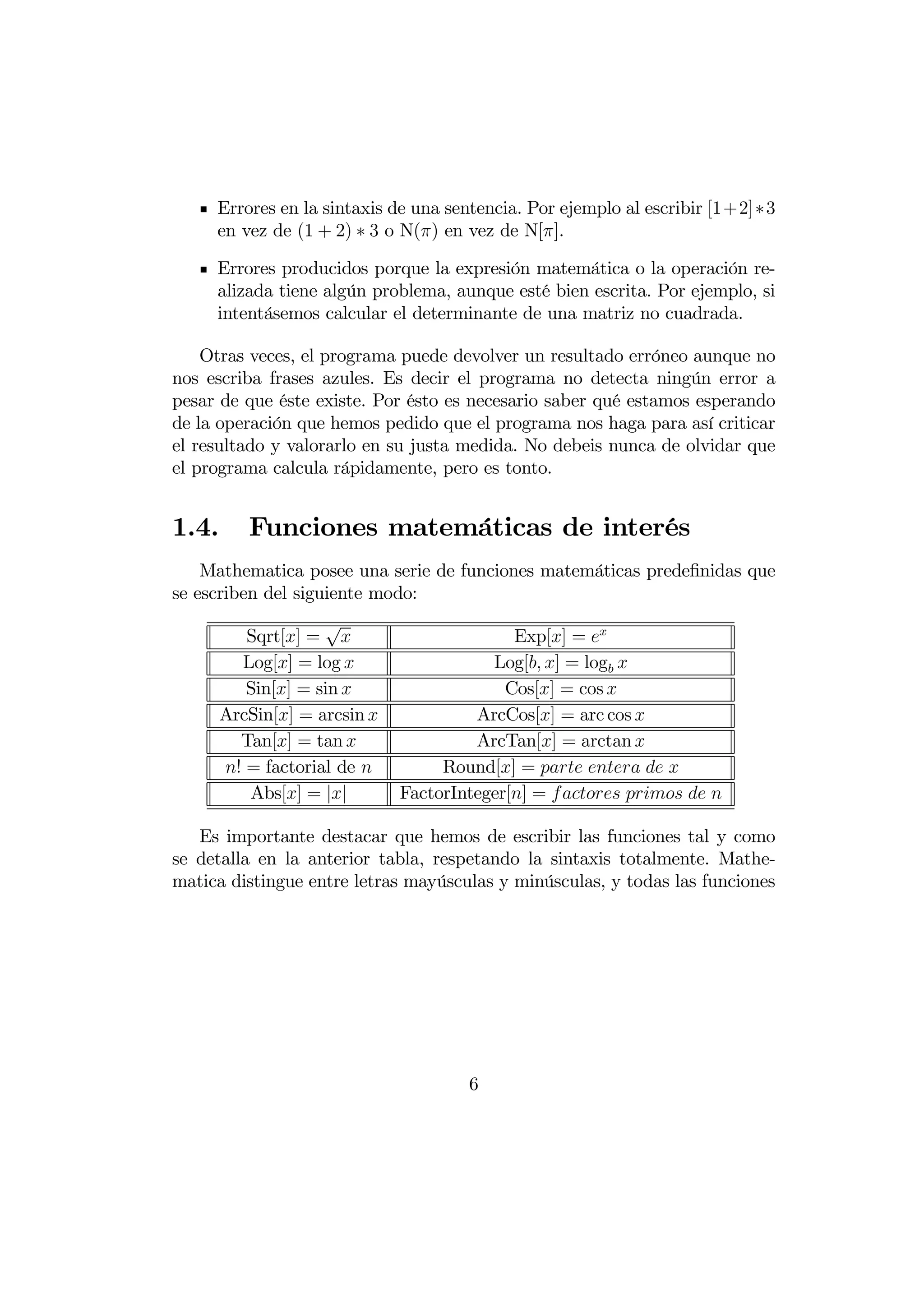Errores en la sintaxis de una sentencia. Por ejemplo al escribir [1+2]∗3
     en vez de (1 + 2) ∗ 3 o N() en vez de N[].

     Errores producidos porque la expresión matemática o la operación re-
     alizada tiene algún problema, aunque esté bien escrita. Por ejemplo, si
     intentásemos calcular el determinante de una matriz no cuadrada.

    Otras veces, el programa puede devolver un resultado erróneo aunque no
nos escriba frases azules. Es decir el programa no detecta ningún error a
pesar de que éste existe. Por ésto es necesario saber qué estamos esperando
de la operación que hemos pedido que el programa nos haga para así criticar
el resultado y valorarlo en su justa medida. No debeis nunca de olvidar que
el programa calcula rápidamente, pero es tonto.


1.4.      Funciones matemáticas de interés
    Mathematica posee una serie de funciones matemáticas predeﬁnidas que
se escriben del siguiente modo:
                    √
          Sqrt[] =                        Exp[] = 
         Log[] = log                   Log[ ] = log 
          Sin[] = sin                    Cos[] = cos 
       ArcSin[] = arcsin             ArcCos[] = arc cos 
         Tan[] = tan                 ArcTan[] = arctan 
       ! = factorial de          Round[] =    
          Abs[] = ||        FactorInteger[] =     

   Es importante destacar que hemos de escribir las funciones tal y como
se detalla en la anterior tabla, respetando la sintaxis totalmente. Mathe-
matica distingue entre letras mayúsculas y minúsculas, y todas las funciones




                                      6
 