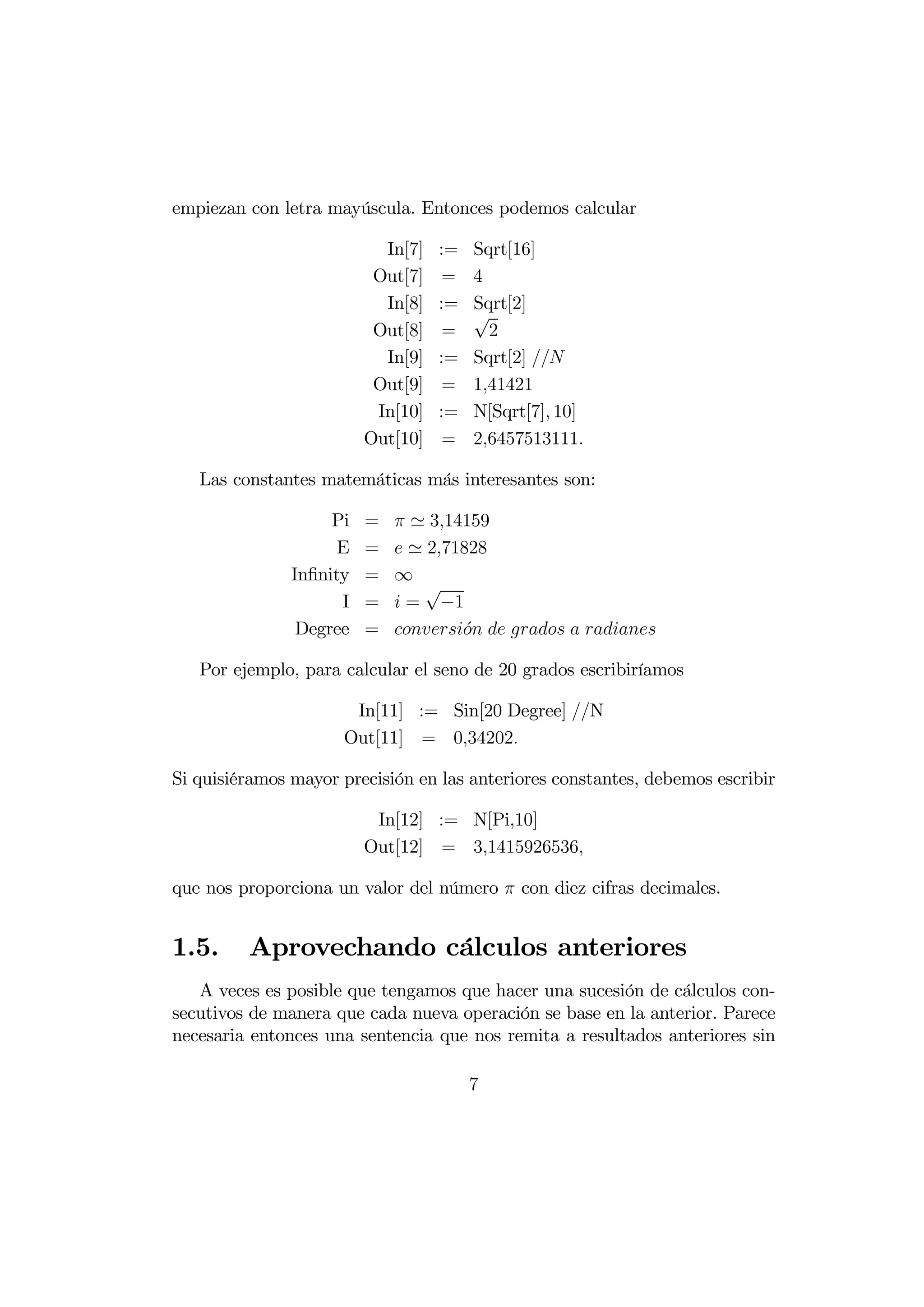 empiezan con letra mayúscula. Entonces podemos calcular

                           In[7]   :=   Sqrt[16]
                          Out[7]    =   4
                           In[8]   :=   Sqrt[2]
                                        √
                          Out[8]    =     2
                           In[9]   :=   Sqrt[2] 
                          Out[9]    =   141421
                          In[10]   :=   N[Sqrt[7] 10]
                         Out[10]    =   26457513111

   Las constantes matemáticas más interesantes son:

                    Pi   =    ' 314159
                     E   =    ' 271828
               Inﬁnity   =   ∞
                                √
                     I   =    = −1
                Degree   =   ´    
                                     

   Por ejemplo, para calcular el seno de 20 grados escribiríamos

                      In[11] := Sin[20 Degree] N
                     Out[11] = 034202

Si quisiéramos mayor precisión en las anteriores constantes, debemos escribir

                          In[12] := N[Pi,10]
                         Out[12] = 31415926536

que nos proporciona un valor del número  con diez cifras decimales.


1.5.     Aprovechando cálculos anteriores
   A veces es posible que tengamos que hacer una sucesión de cálculos con-
secutivos de manera que cada nueva operación se base en la anterior. Parece
necesaria entonces una sentencia que nos remita a resultados anteriores sin

                                        7
 