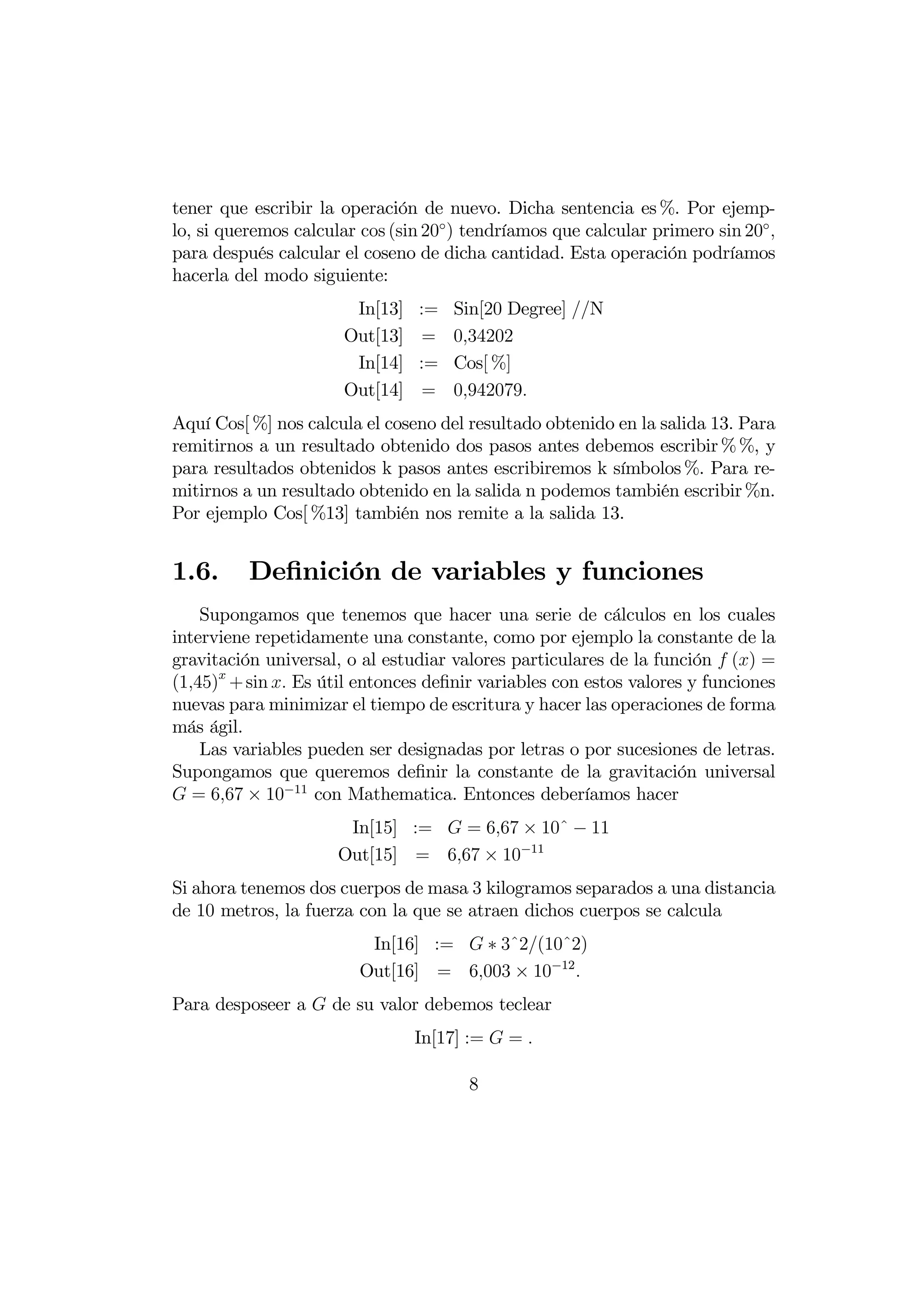 tener que escribir la operación de nuevo. Dicha sentencia es %. Por ejemp-
lo, si queremos calcular cos (sin 20◦ ) tendríamos que calcular primero sin 20◦ 
para después calcular el coseno de dicha cantidad. Esta operación podríamos
hacerla del modo siguiente:
                        In[13]   :=   Sin[20 Degree] N
                       Out[13]   =    034202
                        In[14]   :=   Cos[ %]
                       Out[14]   =    0942079
Aquí Cos[ %] nos calcula el coseno del resultado obtenido en la salida 13. Para
remitirnos a un resultado obtenido dos pasos antes debemos escribir % %, y
para resultados obtenidos k pasos antes escribiremos k símbolos %. Para re-
mitirnos a un resultado obtenido en la salida n podemos también escribir %n.
Por ejemplo Cos[ %13] también nos remite a la salida 13.


1.6.      Deﬁnición de variables y funciones
    Supongamos que tenemos que hacer una serie de cálculos en los cuales
interviene repetidamente una constante, como por ejemplo la constante de la
gravitación universal, o al estudiar valores particulares de la función  () =
(145) + sin  Es útil entonces deﬁnir variables con estos valores y funciones
nuevas para minimizar el tiempo de escritura y hacer las operaciones de forma
más ágil.
    Las variables pueden ser designadas por letras o por sucesiones de letras.
Supongamos que queremos deﬁnir la constante de la gravitación universal
 = 667 × 10−11 con Mathematica. Entonces deberíamos hacer
                       In[15] :=  = 667 × 10ˆ − 11
                      Out[15] = 667 × 10−11
Si ahora tenemos dos cuerpos de masa 3 kilogramos separados a una distancia
de 10 metros, la fuerza con la que se atraen dichos cuerpos se calcula
                          In[16] :=  ∗ 3ˆ2(10ˆ2)
                         Out[16] = 6003 × 10−12 
Para desposeer a  de su valor debemos teclear
                                 In[17] :=  = 

                                       8
 
