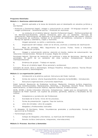 Asistente de Estudio Jurídico y
                                                                                                                      Notarial




Programa Detallado:
Módulo 1: Gestiones administrativas

   a.         Gestión aplicable a la tarea de Asistente para el desempeño en estudios jurídicos y
   escribanías:

   - Protocolo y Ceremonial (legal): Imagen y comunicación no verbal - El lenguaje corporal - La
        imagen profesional - Ceremonial escrito - Protocolo en reuniones.

   -             La conducta en el ámbito laboral: Gestión Profesional (legal) - Polifuncionalidad del
        rol Secretario/a-Asistente; valores necesarios para ser un asistente: Técnicas de
        organización; Determinación de objetivos y prioridades; Administración del tiempo; Dominio
        de situaciones de conflictos; Calidad en la atención de teléfonos, visitantes y clientes;
        Manejo de agenda y calendario, viajes y reuniones.
   -             Imagen personal, su estilo y vestimenta, posturas.
   b.            Organización del trabajo: orden en la oficina, archivos y sistemas de clasificación.

   c.        Mesa de entradas, MEV.                  Seguimiento          de    juicios.      Fichas.   Visita   a   tribunales.
   Expedientes. Redacción jurídica.

   d.         Imagen y comunicación externa: atención al cliente, medios de comunicación: las
   relaciones interpersonales. Manejo de la queja. Reglas de cortesía.
   Psicología laboral: Técnicas de resolución de conflictos y toma de decisiones. Aportes de la
   psicología.  El   perfil de   un   asistente  del  área   jurídica. Competencias.   Relación
   cliente/profesional.

   e.            Dinámica de grupos - Trabajo en equipo.

   f.            Ética en el ámbito legal: Ética personal y profesional.
   Concepto de moral, ética y deontología. Enfoque filosófico. Enfoque práctico. Teorías Éticas:
   Consecuencialismo y Deontologismo.


Módulo 2: La organización judicial
   a.            Introducción a la práctica judicial: Estructura del Poder Judicial.

   b.            Cortes de Justicia: (Corte Suprema/SCJN y Suprema Corte/SCJBA).- Introducción.

   c.            Estructura organizacional y funciones específicas.
   Poder Judicial; Resolución de Problemas Jurídicos; Mediación; Sistema Jurídico Argentino;
   Principios Constitucionales; Declaraciones, Derechos, y Garantías; Derecho Penal; Derecho
   Administrativo; La Administración Pública; Agentes Públicos; El Administrado.
   SCJN, SCJBA y demás tribunales inferiores. Competencias; reglas para su otorgamiento. Ley
   Orgánica de Poder Judicial. Los sujetos de proceso; garantías, deberes y facultades de los
   mismos

   d.            Competencia y jurisdicción del Profesional.

   e.            Acordada de la Corte. Inicio de los procesos.
   f.            Forma de presentación. Lugares. Tasa de Justicia.
   g.            Libro de entradas. Libro de juzgado.
   h.            Abogados y Profesionales Judiciales

   - El Abogado; El Escribano; Roles, Incumbencias gremiales y profesionales. Formas del
        ejercicio de la Profesión.

   - Terminología jurídica.
   i.            Colegio de Abogados y Escribanos. La matrícula del Profesional

   j.            Estudio Jurídico (estructura, integrantes, interrelaciones)


Módulo 3: Proceso. Escritos y demandas



                              CRET – CGT Regional Mercedes. Centro de Formación Profesional Nº 402
                                  Avda. 47 y 26 – (6600) Mercedes (b), Buenos Aires, Argentina
                                           Instituto S. Unzué - Tel: (54) 2324 431722
                                                  cfp.402.mercedes@gmail.com
                                                                                                                         Pag. 3/9
 