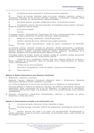 Asistente de Estudio Jurídico y
                                                                                                                            Notarial


     a.                El derecho de forma (procesal) y el derecho de fondo (material).

     b.         Noción de proceso. Distintas clases de juicios; ordinario, ejecutivo, sumario y
     sumarísimo. Requisitos de los escritos judiciales; demanda y contestación; traslados, pliego
     de posiciones, pruebas, etc. Notificaciones y plazos procesales.

     c.                El proceso judicial. Concepto. Etapas del proceso. La preclusión procesal.

     d.        El expediente judicial. Nociones generales. El expediente judicial mellizo. Concepto.
     Modelo de expediente judicial mellizo.

     e.                El patrocinio letrado.

     f.                Escritos
     El lenguaje jurídico: Características. Organización del texto jurídico/administrativo. Sistemas
     normativos: clases y diferencias. El derecho: definición, objeto del derecho.
     g.                Redacción de cartas, telegramas y carta de documento.
     h.                Poderes. Carátula del Juicio. Domicilio real y legal constituido.

     i.                Demanda.   Forma.      Documentación.            Juego      de   copias.      Contestación      de   demandas.
     Firmas.
     La demanda judicial. Concepto. Formas de patrocinio: letrado patrocinante y apoderado.
     Partes de la demanda: Sumario, Encabezamiento (Clases de encabezamiento). Objeto. Hechos.
     Derecho. Petitorio. Posibles cuestiones especiales. Modelo. Redacción. Contestación de la
     demanda, Agregación de la prueba documental. Apertura a prueba.
     Principales medios de prueba: prueba de testigos, prueba de confesión, prueba documental,
     prueba informativa, prueba pericial, reconocimiento judicial.

     j.         Confección de un expediente; carátula, foja cero, poderes, boleta de iniciación y
     demás requisitos de presentación. Mesa de entradas única. Diligenciamiento de cédulas,
     oficios y mandamientos.
     k.                Tiempos de los actos procesales.
     l.                Doctrinas y jurisprudencia. Forma de hallarla. Inclusión en las demandas.

     m.                Casos prácticos


Módulo 4: Medios Alternativos para Resolver Conflictos:
a.   Negociación, mediación y arbitraje.
     Mediación Familiar; Mediación Prejudicial; Mediación                                 Penal      y     Penitenciaria;    Mediación
     Comunitaria; Mediación Escolar. Mediación y Sociedad
     Ley 13.951 de Mediación en la Provincia de Buenos Aires vs. Mediación en Capital Federal
     Panorama general en materia de mediación; Abordaje del conflicto-controversia; Concepto de
     negociación; Otras innovaciones de la ley de mediación; La esencia de la conciliación;
     Presupuestos fácticos para llegar a la mediación; Cese de la confidencialidad; Otros aspectos
     sobresalientes

b. A c t u a c i ó n
                extrajudicial; intimaciones                   extrajudiciales;          redacción          y   requisitos   de   cartas,
     telegramas y cartas documento.



Módulo 5: Instrumentos privados y de notificación civil

     a.                Convenios privados, Convenios Civiles, elementos y clases.

     b.                Acuerdos de pago. Contratos. Boletos de compraventa. Homologación judicial de los
     acuerdos.

     c.         Escritos. Escritos con copia y sin copia. Con documentación. Encabezamiento y
     pedidos especiales. Copias de escritos y demandas. El denominado cargo o sello fechador de
     los juzgados. Función.




                                    CRET – CGT Regional Mercedes. Centro de Formación Profesional Nº 402
                                        Avda. 47 y 26 – (6600) Mercedes (b), Buenos Aires, Argentina
                                                 Instituto S. Unzué - Tel: (54) 2324 431722
                                                        cfp.402.mercedes@gmail.com
                                                                                                                                 Pag. 4/9
 
